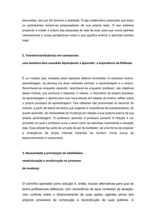 discussões, tem por fim iluminar a realidade. O agir colaborativo pressupõe que todos
os participantes tornem-se pesquisadores de sua própria ação. O que estamos
propondo é mudar a cultura das pesquisas de sala de aula, para que novos padrões
internacionais e novas perspectivas sobre o que significa ensinar e aprender tenham
lugar.
2. Transformando(doras) em carmosinas:
uma tentativa bem sucedida Aprendendo a Aprender: a Importância da Reflexão
É um módulo que, norteado pelos aspectos afetivos envolvidos no processo ensino-
aprendizagem, se alicerça em duas vertentes centrais: a aprendizagem e o ensino.
Reconhecer-se enquanto aprendiz, reconhecer-se enquanto professor, são objetivos
desse módulo, que promove o repensar, o refazer, o reconstruir do próprio processo
de aprendizagem e aponta para uma nova atitude em relação ao ensino: refletir sobre
o próprio processo de aprendizagem! Taís reflexões são promovidas no decorrer do
módulo, a partir da leitura de textos que sugerem a importância da autodescoberta, do
querer aprender, da necessidade de mudança em relação à sua postura acerca da sua
própria aprendizagem. O professor/ aprendiz é professor sempre! A relação é um
processo no qual o professor ouve o aluno como se estivesse vivenciando a situação
dele. Essa atitude faz parte de um jeito de ser do facilitador, de uma forma de propiciar
a emergência de forças internas inerentes ao homem, numa busca de
desenvolvimento e crescimento.
3. Necessidade e priorização de habilidades:
reestruturação e reculturação no processo
de mudança
O caminho apontado como solução é, então, buscar alternativas para que se
tenha profissionais reflexivos, com consciência de seus contextos de atuação,
com controle sobre o direcionamento de suas ações, agentes ativos dos
próprios processos de construção e reconstrução de suas práticas. A
 