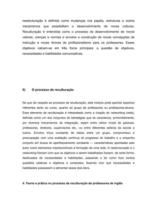 reestruturação é definida como mudanças nos papéis, estruturas e outros
mecanismos que possibilitam o desenvolvimento de novas culturas.
Reculturação é entendida como o processo de desenvolvimento de novos
valores, crenças e normas e envolve a construção de novas concepções de
instrução e novas formas de profissionalismo para os professores. Esses
objetivos calcam-se em três focos principais: a questão de objetivos,
necessidades e habilidades comunicativas.
9) O processo de reculturação
No que diz respeito ao processo de reculturação, este módulo pode apontar aspectos
referentes tanto ao curso, quanto ao grupo de professores ou professores-alunos.
Esse elemento de reculturação é interpretado como a criação do networking (rede),
definida como um dos conjuntos de estratégias que se caracteriza, primordialmente,
por diversos mecanismos de integração, sejam entre vários níveis de pessoas,
professores, diretores, supervisores etc., ou entre diferentes esferas da escola e
outros. Envolve troca constante de ideias entre um grupo, compromisso e
preocupação com uma avaliação contínua do progresso do trabalho e o empenho
conjunto em busca do aperfeiçoamento constante — características apontadas pelo
autor como elementos imprescindíveis à formação de uma rede. A reestruturação e o
networking fizeram com que os objetivos a serem trabalhados fossem, de certa forma,
desfocados de necessidades e habilidades, passando a ter como foco central
questões relativas a objetivos e conteúdos, fazendo com que necessidades e
habilidades passassem a alimentar esses dois itens.
4. Teoria e prática no processo de reculturação de professores de inglês
 