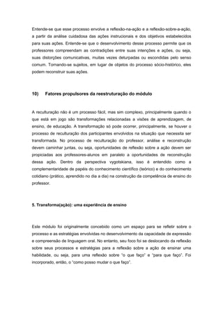 Entende-se que esse processo envolve a reflexão-na-ação e a reflexão-sobre-a-ação,
a partir da análise cuidadosa das ações instrucionais e dos objetivos estabelecidos
para suas ações. Entende-se que o desenvolvimento desse processo permite que os
professores compreendam as contradições entre suas intenções e ações, ou seja,
suas distorções comunicativas, muitas vezes deturpadas ou escondidas pelo senso
comum. Tornando-se sujeitos, em lugar de objetos do processo sócio-histórico, eles
podem reconstruir suas ações.
10) Fatores propulsores da reestruturação do módulo
A reculturação não é um processo fácil, mas sim complexo, principalmente quando o
que está em jogo são transformações relacionadas a visões de aprendizagem, de
ensino, de educação. A transformação só pode ocorrer, principalmente, se houver o
processo de reculturação dos participantes envolvidos na situação que necessita ser
transformada. No processo de reculturação do professor, análise e reconstrução
devem caminhar juntas, ou seja, oportunidades de reflexão sobre a ação devem ser
propiciadas aos professores-alunos em paralelo a oportunidades de reconstrução
dessa ação. Dentro da perspectiva vygotskiana, isso é entendido como a
complementaridade de papéis do conhecimento científico (teórico) e do conhecimento
cotidiano (prático, aprendido no dia a dia) na construção da competência de ensino do
professor.
5. Transforma(ação): uma experiência de ensino
Este módulo foi originalmente concebido como um espaço para se refletir sobre o
processo e as estratégias envolvidas no desenvolvimento da capacidade de expressão
e compreensão de linguagem oral. No entanto, seu foco foi se deslocando da reflexão
sobre seus processos e estratégias para a reflexão sobre a ação de ensinar uma
habilidade, ou seja, para uma reflexão sobre “o que faço” e “para que faço”. Foi
incorporado, então, o “como posso mudar o que faço”.
 