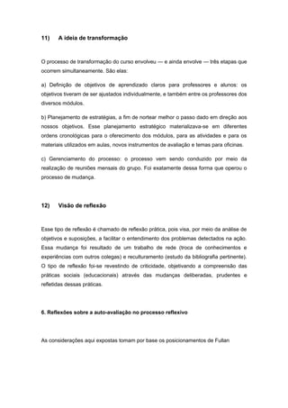 11) A ideia de transformação
O processo de transformação do curso envolveu — e ainda envolve — três etapas que
ocorrem simultaneamente. São elas:
a) Definição de objetivos de aprendizado claros para professores e alunos: os
objetivos tiveram de ser ajustados individualmente, e também entre os professores dos
diversos módulos.
b) Planejamento de estratégias, a fim de nortear melhor o passo dado em direção aos
nossos objetivos. Esse planejamento estratégico materializava-se em diferentes
ordens cronológicas para o oferecimento dos módulos, para as atividades e para os
materiais utilizados em aulas, novos instrumentos de avaliação e temas para oficinas.
c) Gerenciamento do processo: o processo vem sendo conduzido por meio da
realização de reuniões mensais do grupo. Foi exatamente dessa forma que operou o
processo de mudança.
12) Visão de reflexão
Esse tipo de reflexão é chamado de reflexão prática, pois visa, por meio da análise de
objetivos e suposições, a facilitar o entendimento dos problemas detectados na ação.
Essa mudança foi resultado de um trabalho de rede (troca de conhecimentos e
experiências com outros colegas) e reculturamento (estudo da bibliografia pertinente).
O tipo de reflexão foi-se revestindo de criticidade, objetivando a compreensão das
práticas sociais (educacionais) através das mudanças deliberadas, prudentes e
refletidas dessas práticas.
6. Reflexões sobre a auto-avaliação no processo reflexivo
As considerações aqui expostas tomam por base os posicionamentos de Fullan
 