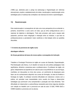 (1996) que, alertando para o perigo da sobrecarga e fragmentação em reformas
educacionais, propõe o estabelecimento de redes, reculturação e reestruturação como
estratégias para a mudança das condições e da natureza do ensino e aprendizagem.
13) Reestruturação
Esta reestruturação é consequência de toda uma nova perspectiva de se entender e,
portanto, encaminhar o curso como um todo, que já vinha configurando-se com o
repensar de objetivos e abordagens. Todo este processo ,pelo qual a equipe está
passando, promove maior integração e interação entre os módulos, o que leva os
professores-alunos a perceberem maior coerência e inter-relação entre as questões
discutidas.
7. O ensino da pronúncia do inglês numa
abordagem reflexiva
As forças geradoras da busca de novas ações e concepções de instrução
Trabalhar a Fonologia/ Pronúncia do inglês em cursos de Extensão, Especialização,
Pós-Graduação Lato Sensu, é um desafio na busca de uma prática pedagógica mais
significativa, eficiente e prazerosa para o professor-aluno. O professor de inglês, em
geral, independente da experiência em sala de aula e da proficiência no uso da língua,
manifesta, em discussões no início dos cursos, um sentimento de despreparo para
fazer uso do conhecimento adquirido nos cursos de formação, na área da fonética e
fonologia do inglês. O professor encontra dificuldade em relacionar a teoria com a
prática, em perceber suas necessidades como usuário da língua e desenvolver
estratégias que promovam uma compreensão e produção oral mais eficientes. Tem
dificuldade em desenvolver a autoconfiança necessária para tomar algumas decisões
com relação ao trabalho com a pronúncia em sala de aula: O QUE, PARA QUE e
COMO trabalhar a pronúncia com os alunos.
 