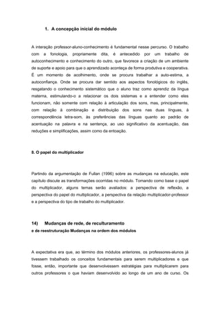 1. A concepção inicial do módulo
A interação professor-aluno-conhecimento é fundamental nesse percurso. O trabalho
com a fonologia, propriamente dita, é antecedido por um trabalho de
autoconhecimento e conhecimento do outro, que favorece a criação de um ambiente
de suporte e apoio para que o aprendizado aconteça de forma produtiva e cooperativa.
É um momento de acolhimento, onde se procura trabalhar a auto-estima, a
autoconfiança. Onde se procura dar sentido aos aspectos fonológicos do inglês,
resgatando o conhecimento sistemático que o aluno traz como aprendiz da língua
materna, estimulando-o a relacionar os dois sistemas e a entender como eles
funcionam, não somente com relação à articulação dos sons, mas, principalmente,
com relação à combinação e distribuição dos sons nas duas línguas, à
correspondência letra-som, às preferências das línguas quanto ao padrão de
acentuação na palavra e na sentença, ao uso significativo da acentuação, das
reduções e simplificações, assim como da entoação.
8. O papel do multiplicador
Partindo da argumentação de Fullan (1996) sobre as mudanças na educação, este
capítulo discute as transformações ocorridas no módulo. Tomando como base o papel
do multiplicador, alguns temas serão avaliados: a perspectiva de reflexão, a
perspectiva do papel do multiplicador, a perspectiva da relação multiplicador-professor
e a perspectiva do tipo de trabalho do multiplicador.
14) Mudanças de rede, de reculturamento
e de reestruturação Mudanças na ordem dos módulos
A expectativa era que, ao término dos módulos anteriores, os professores-alunos já
tivessem trabalhado os conceitos fundamentais para serem multiplicadores e que
fosse, então, importante que desenvolvessem estratégias para multiplicarem para
outros professores o que haviam desenvolvido ao longo de um ano de curso. Os
 