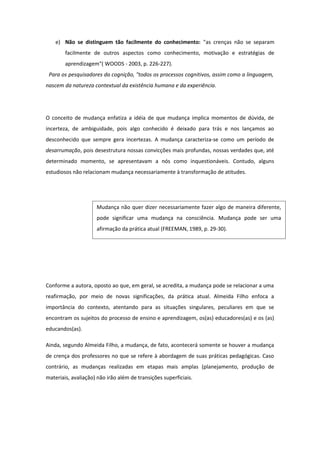 e) Não se distinguem tão facilmente do conhecimento: "as crenças não se separam
facilmente de outros aspectos como conhecimento, motivação e estratégias de
aprendizagem"( WOODS - 2003, p. 226-227).
Para os pesquisadores da cognição, "todos os processos cognitivos, assim como a linguagem,
nascem da natureza contextual da existência humana e da experiência.
O conceito de mudança enfatiza a idéia de que mudança implica momentos de dúvida, de
incerteza, de ambiguidade, pois algo conhecido é deixado para trás e nos lançamos ao
desconhecido que sempre gera incertezas. A mudança caracteriza-se como um período de
desarrumação, pois desestrutura nossas convicções mais profundas, nossas verdades que, até
determinado momento, se apresentavam a nós como inquestionáveis. Contudo, alguns
estudiosos não relacionam mudança necessariamente à transformação de atitudes.
Conforme a autora, oposto ao que, em geral, se acredita, a mudança pode se relacionar a uma
reafirmação, por meio de novas significações, da prática atual. Almeida Filho enfoca a
importância do contexto, atentando para as situações singulares, peculiares em que se
encontram os sujeitos do processo de ensino e aprendizagem, os(as) educadores(as) e os (as)
educandos(as).
Ainda, segundo Almeida Filho, a mudança, de fato, acontecerá somente se houver a mudança
de crença dos professores no que se refere à abordagem de suas práticas pedagógicas. Caso
contrário, as mudanças realizadas em etapas mais amplas (planejamento, produção de
materiais, avaliação) não irão além de transições superficiais.
Mudança não quer dizer necessariamente fazer algo de maneira diferente,
pode significar uma mudança na consciência. Mudança pode ser uma
afirmação da prática atual (FREEMAN, 1989, p. 29-30).
 