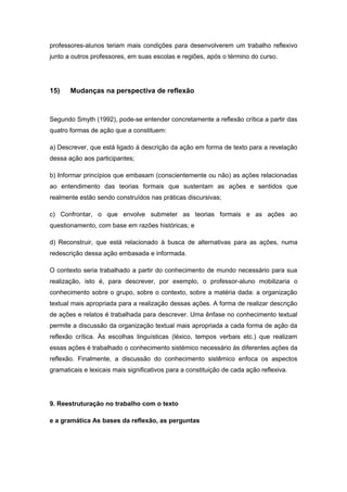 professores-alunos teriam mais condições para desenvolverem um trabalho reflexivo
junto a outros professores, em suas escolas e regiões, após o término do curso.
15) Mudanças na perspectiva de reflexão
Segundo Smyth (1992), pode-se entender concretamente a reflexão crítica a partir das
quatro formas de ação que a constituem:
a) Descrever, que está ligado à descrição da ação em forma de texto para a revelação
dessa ação aos participantes;
b) Informar princípios que embasam (conscientemente ou não) as ações relacionadas
ao entendimento das teorias formais que sustentam as ações e sentidos que
realmente estão sendo construídos nas práticas discursivas;
c) Confrontar, o que envolve submeter as teorias formais e as ações ao
questionamento, com base em razões históricas; e
d) Reconstruir, que está relacionado à busca de alternativas para as ações, numa
redescrição dessa ação embasada e informada.
O contexto seria trabalhado a partir do conhecimento de mundo necessário para sua
realização, isto é, para descrever, por exemplo, o professor-aluno mobilizaria o
conhecimento sobre o grupo, sobre o contexto, sobre a matéria dada: a organização
textual mais apropriada para a realização dessas ações. A forma de realizar descrição
de ações e relatos é trabalhada para descrever. Uma ênfase no conhecimento textual
permite a discussão da organização textual mais apropriada a cada forma de ação da
reflexão crítica. Às escolhas linguísticas (léxico, tempos verbais etc.) que realizam
essas ações é trabalhado o conhecimento sistémico necessário às diferentes ações da
reflexão. Finalmente, a discussão do conhecimento sistêmico enfoca os aspectos
gramaticais e lexicais mais significativos para a constituição de cada ação reflexiva.
9. Reestruturação no trabalho com o texto
e a gramática As bases da reflexão, as perguntas
 