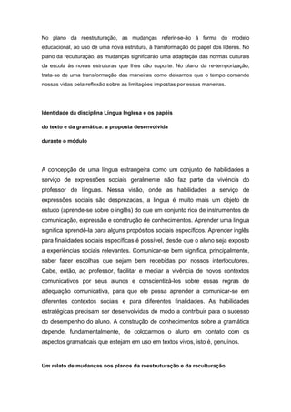 No plano da reestruturação, as mudanças referir-se-ão à forma do modelo
educacional, ao uso de uma nova estrutura, à transformação do papel dos líderes. No
plano da reculturação, as mudanças significarão uma adaptação das normas culturais
da escola às novas estruturas que lhes dão suporte. No plano da re-temporização,
trata-se de uma transformação das maneiras como deixamos que o tempo comande
nossas vidas pela reflexão sobre as limitações impostas por essas maneiras.
Identidade da disciplina Língua Inglesa e os papéis
do texto e da gramática: a proposta desenvolvida
durante o módulo
A concepção de uma língua estrangeira como um conjunto de habilidades a
serviço de expressões sociais geralmente não faz parte da vivência do
professor de línguas. Nessa visão, onde as habilidades a serviço de
expressões sociais são desprezadas, a língua é muito mais um objeto de
estudo (aprende-se sobre o inglês) do que um conjunto rico de instrumentos de
comunicação, expressão e construção de conhecimentos. Aprender uma língua
significa aprendê-la para alguns propósitos sociais específicos. Aprender inglês
para finalidades sociais específicas é possível, desde que o aluno seja exposto
a experiências sociais relevantes. Comunicar-se bem significa, principalmente,
saber fazer escolhas que sejam bem recebidas por nossos interlocutores.
Cabe, então, ao professor, facilitar e mediar a vivência de novos contextos
comunicativos por seus alunos e conscientizá-los sobre essas regras de
adequação comunicativa, para que ele possa aprender a comunicar-se em
diferentes contextos sociais e para diferentes finalidades. As habilidades
estratégicas precisam ser desenvolvidas de modo a contribuir para o sucesso
do desempenho do aluno. A construção de conhecimentos sobre a gramática
depende, fundamentalmente, de colocarmos o aluno em contato com os
aspectos gramaticais que estejam em uso em textos vivos, isto é, genuínos.
Um relato de mudanças nos planos da reestruturação e da reculturação
 