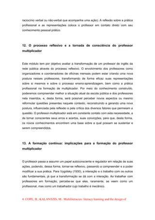raciocínio verbal ou não-verbal que acompanha uma ação). A reflexão sobre a prática
profissional e as representações coloca o professor em contato direto com seu
conhecimento pessoal prático.
12. O processo reflexivo e a tornada de consciência do professor
multiplicador
Este módulo tem por objetivo avaliar a transformação de um professor de inglês da
rede pública através do processo reflexivo. O envolvimento dos professores como
organizadores e coordenadores de oficinas mensais podem estar criando uma nova
postura nesses professores, transformando de forma eficaz suas representações
sobre si mesmos e sobre o processo ensino-aprendizagem, bem como a prática
profissional na formação de multiplicador. Por meio do conhecimento construído,
poderemos compreender melhor a situação atual da escola pública e dos professores
nela inseridos, e, desta forma, será possível perceber novos aspectos ou mesmo
reformular questões presentes naquele contexto, reconstruindo e gerando uma nova
postura, influenciada pela reflexão e pela crítica dos diversos fatores que permeiam a
questão. O professor-multiplicador está em constante contato com esta necessidade, a
de tornar conscientes seus erros e acertos, suas convicções, para que, desta forma,
os novos conhecimentos encontrem uma base sobre a qual possam se sustentar e
serem compreendidos.
13. A formação contínua: implicações para a formação do professor
multiplicador
O professor passa a assumir um papel autoconsciente e regulador em relação às suas
ações, podendo, dessa forma, tornar-se reflexivo, passando a compreender e a poder
modificar a sua prática. Para Vygotsky (1930), a interação e o trabalho com os outros
são fundamentais, já que a transformação se dá com a interação. Ao trabalhar com
professores em formação, percebe-se que eles, raramente, se veem como um
profissional, mas como um trabalhador cujo trabalho é mecânico.
4. COPE, B.; KALANTZIS, M.. Multiliteracies: literacy learning and the design of
 