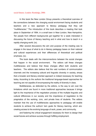 social futures. London: Routledge, 2000.
In this book the New London Group presents a theoretical overview of
the connections between the changing social environment facing students and
teachers and a new approach to literacy pedagogy that they call
"multiliteracies." The introduction of this book describes a meeting that took
place in September of 1994, in a small town in New London, New Hampshire.
Ten people from different backgrounds got together for a week interested in
discussing the future of literacy teaching and in what and how to teach in a
rapidly changing world. (ix).
After several discussions the aim and purpose of the meeting was to
engage in the issue of what to do in literacy pedagogy bases on their national
and cultural experiences and their differences of theoretical and political
emphasis. (ix).
The book deals with the interconnections between the social changes
that happen in the social environment. The editors call these changes
multiliteracies and believe that these changes affect both students and
teachers. The editors also believe that the vast numbers of communication
channels and the increasing cultural and linguistic diversity in society, shows
that a broader and literacy oriented approach is indeed necessary for teaching
today. According to the authors the traditional language-based approaches for
teaching are not capable of encompassing the reality of diversity in class.
Multiliteracies, as defended by the editors, is the way to win over the
limitations which are found in more traditional approaches because it brings
light to the importance of the negotiation process of the multiple linguistic and
cultural differences in our society and the importance of negotiation to the
pragmatics of the working, civic, and private lives of students. The editors
maintain that the use of multiliteracies approaches to pedagogy will enable
students to achieve the authors' twin goals for literacy learning, which are:
creating access to the evolving language of work, power, and community,
and fostering the critical engagement necessary for them to design their
social futures and achieve success through fulfilling employment.
 
