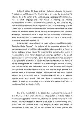 In Part I, editors Bill Cope and Mary Kalantzis introduce the chapter,
“Introduction: Multiliteracies: The Beginnings of an Idea,” by explaining the
intention the of the authors of the text to develop a pedagogy of multiliteracies,
“one in which language and other modes of meaning are dynamic
representational resources, constantly being remade by their users as they
work to achieve their various cultural purposes” (5). The authors bring up a still
update topic of discussion: how multiliteracies considers the influence that mass
media and electronic media has on the way society produce and consume
knowledge: “Meaning is made in ways that are increasingly multimodal—in
which written-linguistic modes of meaning are part and parcel of visual, audio,
and spatial patterns of meaning” (5).
In the second chapter of the book, called “A Pedagogy of Multiliteracies:
Designing Social Futures,” the authors call the educators attention to the
increasing demands of multiple modes available today. According to them, the
literacy pedagogy should include the “understanding and competent control of
representational forms that are becoming increasingly significant in the overall
communications environment” (9). Still in this chapter the term “fast capitalism”
in our “post-Ford” is introduce to explain that workers of the future will no longer
be required to perform the same tasks over and over again as in an assembly
line. They will be required, on the other hand, to filter, assimilate and navigate
through virtual worlds of information in the most effective ways possible. The
intention here is to convince readers ( educators) that they must prepare
students for a modern and ever so changing workplace an the old ways of
teaching should be put to trial. I their view, “Students need also to develop the
capacity to speak up, to negotiate, and to be able to engage critically with the
conditions of their working lives” (13).
One of the main beliefs in the book is that people are the designers of
their futures, and that when criticism and interpretation of multiple modes of
meaning are applied to everyday life, students can be the designers of social
futures. This could happen in different levels, such as in their working lives,
public lives and personal lives. (23). Bringing a whole new aspect of
improvement to their lives. Not in any moment the authors question this
 