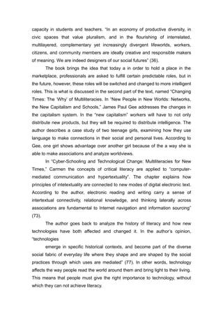 capacity in students and teachers. “In an economy of productive diversity, in
civic spaces that value pluralism, and in the flourishing of interrelated,
multilayered, complementary yet increasingly divergent lifeworlds, workers,
citizens, and community members are ideally creative and responsible makers
of meaning. We are indeed designers of our social futures” (36).
The book brings the idea that today a in order to hold a place in the
marketplace, professionals are asked to fulfill certain predictable roles, but in
the future, however, these roles will be switched and changed to more intelligent
roles. This is what is discussed in the second part of the text, named “Changing
Times: The ‘Why’ of Multiliteracies. In “New People in New Worlds: Networks,
the New Capitalism and Schools,” James Paul Gee addresses the changes in
the capitalism system. In the “new capitalism” workers will have to not only
distribute new products, but they will be required to distribute intelligence. The
author describes a case study of two teenage girls, examining how they use
language to make connections in their social and personal lives. According to
Gee, one girl shows advantage over another girl because of the a way she is
able to make associations and analyze worldviews.
In “Cyber-Schooling and Technological Change: Multiliteracies for New
Times,” Carmen the concepts of critical literacy are applied to “computer-
mediated communication and hypertextuality”. The chapter explains how
principles of intetextuality are connected to new modes of digital electronic text.
According to the author, electronic reading and writing carry a sense of
intertextual connectivity, relational knowledge, and thinking laterally across
associations are fundamental to Internet navigation and information sourcing”
(73).
The author goes back to analyze the history of literacy and how new
technologies have both affected and changed it. In the author’s opinion,
“technologies
emerge in specific historical contexts, and become part of the diverse
social fabric of everyday life where they shape and are shaped by the social
practices through which uses are mediated” (77). In other words, technology
affects the way people read the world around them and bring light to their living.
This means that people must give the right importance to technology, without
which they can not achieve literacy.
 