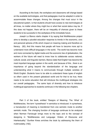 According to the book, the workplace and classrooms will change based
on the available technologies, and that pedagogies must be adapted in order to
accommodate these changes. Among the changes that must occur in the
educational system, is that students should have access to new technologies at
all times, no matter where they might live or what their social status may be. If
this does not happen, there will be an inequality of chances given to these
students to be successful in the workplace of the immediate future.
Joseph Lo Bianco starts chapter 4 by saying that Multiliteracies project
aims to develop a pluralist education response to trends in the economic, civic
and personal spheres of life which impact on meaning making and therefore on
literacy. (92). And this means that people will have to become more apt to
understand more difficult languages in the world. The world has become more
and more connected by digital media and the economic ties of globalization, the
workers of the future will need to know how to collaborate across national,
cultural, social, and linguistic barriers. Bianco state that English has become the
most important language spoken in the world, and because of this , there is an
importance of going beyond the standardization of the language and
understanding what it means to communicate through multiple varieties of
World English. Students have to be able to understand these types of english
so oftern used in the present globalized world and for that to be true, there
needs to be some education that will introduce the multilingual strategies into
our overall pedagogies. The same topic of diversity and how to introduce
multilingual approaches to students continues in the following two chapters.
Part 3 of the book, entitled “Designs of Meaning: The ‘What’ of
Multiliteracies, ‘the term “synesthesia” in semiotics is introduced. In syneshesia,
a transduction of meaning is transferred from one semiotic mode to another
semiotic mode. The changing function of language continues to be analyzed
when Norman Fairclough brings more to the topic and to the concept of
designing in “Multiliteracies and Language: Orders of Discourse and
Intertextuality.” Gunther Kress enriches the book by addressing the them of
multimodality. (182).
 