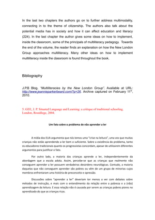 In the last two chapters the authors go on to further address multimodality,
connecting in to the theme of citizenship. The authors also talk about the
potential media has in society and how it can affect education and literacy
(224). In the last chapter the author gives some ideas on how to implement,
inside the classroom, some of the principals of multiliteracy pedagogy. Towards
the end of the volume, the reader finds an explanation on how the New London
Group approaches multiliteracy. Many other ideas on how to implement
multiliteracy inside the classroom is found throughout the book.
Bibliography
J.P.B Blog. “Multiliteracies by the New London Group”. Available at URL:
http://www.jeannieparkerbeard.com/?p=26. Archive captured on February 11th
,
2010.
5. GEE, J. P. Situated Language and Learning: a critique of traditional schooling.
London, Routdlege, 2004.
Um fato sobre o problema de não aprender a ler
A mídia dos EUA argumenta que nós temos uma “crise na leitura”, uma vez que muitas
crianças não estão aprendendo a ler bem o suficiente. Sobre a existência do problema, tanto
os educadores tradicionais quanto os progressistas concordam, apesar de utilizarem diferentes
argumentos para justificar o fato.
Por outro lado, a maioria das crianças aprende a ler, independentemente da
abordagem que a escola adota. Assim, percebe-se que as crianças que realmente não
conseguem aprender a ler possuem verdadeiras desordens neurológicas. Contudo, a maioria
daquelas que não conseguem aprender são pobres ou vêm de um grupo de minorias cujos
membros enfrentaram uma história de preconceito e opressão.
Discussões sobre “aprender a ler” deveriam ter menos a ver com debates sobre
métodos de instrução, e mais com o entendimento da relação entre a pobreza e a (não)
aprendizagem da leitura. E essa relação não é causada por serem as crianças pobres piores no
aprendizado do que as crianças ricas.
 