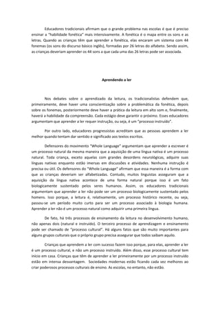 Educadores tradicionais afirmam que o grande problema nas escolas é que é preciso
ensinar a “habilidade fonética” mais intensivamente. A fonética é o mapa entre os sons e as
letras. Quando as crianças têm que aprender a fonética, elas encaram um sistema com 44
fonemas (os sons do discurso básico inglês), formadas por 26 letras do alfabeto. Sendo assim,
as crianças deveriam aprender os 44 sons a que cada uma das 26 letras pode ser associada.
Aprendendo a ler
Nos debates sobre o aprendizado da leitura, os tradicionalistas defendem que,
primeiramente, deve haver uma conscientização sobre a problemática da fonética, depois
sobre os fonemas, posteriormente deve haver a prática da leitura em alto som e, finalmente,
haverá a habilidade da compreensão. Cada estágio deve garantir o próximo. Esses educadores
argumentam que aprender a ler requer instrução, ou seja, é um “processo instruído”.
Por outro lado, educadores progressistas acreditam que as pessoas aprendem a ler
melhor quando tentam dar sentido e significado aos textos escritos.
Defensores do movimento “Whole Language” argumentam que aprender a escrever é
um processo natural da mesma maneira que a aquisição de uma língua nativa é um processo
natural. Toda criança, exceto aquelas com grandes desordens neurológicas, adquire suas
línguas nativas enquanto estão imersas em discussões e atividades. Nenhuma instrução é
precisa ou útil. Os defensores do “Whole Language” afirmam que essa maneira é a forma com
que as crianças deveriam ser alfabetizadas. Contudo, muitos linguistas asseguram que a
aquisição da língua nativa acontece de uma forma natural porque isso é um fato
biologicamente sustentado pelos seres humanos. Assim, os educadores tradicionais
argumentam que aprender a ler não pode ser um processo biologicamente sustentado pelos
homens. Isso porque, a leitura é, relativamente, um processo histórico recente, ou seja,
passou-se um período muito curto para ser um processo associado à biologia humana.
Aprender a ler não é um processo natural como adquirir uma primeira língua.
De fato, há três processos de ensinamento da leitura no desenvolvimento humano,
não apenas dois (natural e instruído). O terceiro processo de aprendizagem e ensinamento
pode ser chamado de “processo cultural”. Há alguns fatos que são muito importantes para
alguns grupos culturais que o próprio grupo precisa assegurar que todos saibam aquilo.
Crianças que aprendem a ler com sucesso fazem isso porque, para elas, aprender a ler
é um processo cultural, e não um processo instruído. Além disso, esse processo cultural tem
início em casa. Crianças que têm de aprender a ler primeiramente por um processo instruído
estão em intensa desvantagem. Sociedades modernas estão ficando cada vez melhores ao
criar poderosos processos culturais de ensino. As escolas, no entanto, não estão.
 