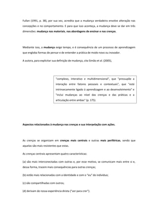 Fullan (1991, p. 38), por sua vez, acredita que a mudança verdadeira envolve alteração nas
concepções e no comportamento. E para que isso aconteça, a mudança deve se dar em três
dimensões: mudança nos materiais, nas abordagens de ensinar e nas crenças.
Mediante isso, a mudança exige tempo, e é consequência de um processo de aprendizagem
que engloba formas de pensar e de entender a prática de modo novo ou inovador.
A autora, para explicitar sua definição de mudança, cita Simão et al. (2005),
Aspectos relacionados à mudança nas crenças e sua interpelação com ações.
As crenças se organizam em crenças mais centrais e outras mais periféricas, sendo que
aquelas são mais resistentes que estas.
As crenças centrais apresentam quatro características:
(a) são mais interconectadas com outras e, por esse motivo, se comunicam mais entre si e,
dessa forma, trazem mais consequências para outras crenças;
(b) estão mais relacionadas com a identidade e com o “eu” do indivíduo;
(c) são compartilhadas com outros;
(d) derivam de nossa experiência direta ("ver para crer").
"complexo, interativo e multidimensional", que "pressupõe a
interação entre fatores pessoais e contextuais", que "está
intrinsecamente ligado à aprendizagem e ao desenvolvimento" e
"inclui mudanças ao nível das crenças e das práticas e a
articulação entre ambas" (p. 175).
 