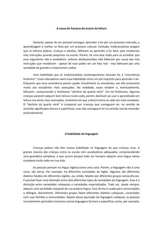 A causa do fracasso do ensino da leitura
Destarte, apesar de ser possível conseguir aprender a ler por um processo instruído, a
aprendizagem é melhor se feita por um processo cultural. Contudo, tradicionalistas pregam
que os leitores pobres, crianças e adultos, falharam ao aprender a ler bem, pois receberam
más instruções quando pequenos na escola. Porém, há uma boa razão para se acreditar que
esse argumento não é verdadeiro. Leitores desfavorecidos não falharam por causa das más
instruções que receberam - apesar de esse poder ser um fato real - mas falharam por uma
variedade de grandes e importantes razões.
Uma habilidade que os tradicionalistas contemporâneos focaram foi a “consciência
fonêmica”. Esses educadores veem essa habilidade como um pré-requisito para aprender a ler.
Enquanto que essa consciência parece ajudar inicialmente os estudantes, ela não acrescenta
muito aos estudantes mais avançados. Na realidade, esses tendem a, eventualmente,
falharem, comprovando o fenômeno “declínio da quarta série”. Em tal fenômeno, algumas
crianças parecem adquirir bem leitura muito cedo, porém, declinam ao usar o aprendizado em
leitura nas séries mais avançadas, momento em que a leitura torna-se cada vez mais complexa.
O “declínio da quarta série” é composto por crianças que conseguem ler, no sentido de
assimilar significados literais e superficiais, mas não conseguem ler no sentido real de entender
profundamente.
A habilidade da linguagem
Crianças pobres não têm menos habilidade na linguagem do que crianças ricas. A
grande maioria das crianças entra na escola com vocabulários adequados, compreendendo
uma gramática complexa, o que ocorre porque todo ser humano adquire uma língua nativa
complexa muito cedo em sua vida.
As pessoas pensam na língua inglesa como uma coisa. Porém, a linguagem não é uma
coisa, são várias. Por exemplo, há diferentes variedades de inglês. Algumas são diferentes
dialetos falados em diferentes regiões, ou, então, falados por diferentes grupos socioculturais.
É possível fazer uma distinção entre dois diferentes tipos de variedades da linguagem. Essa é a
distinção entre variedades coloquiais e variedades especializadas. Todo ser, desde sempre,
adquire uma variedade coloquial de sua própria língua. Essa forma é usada para conversações
e diálogos, diariamente. Diferentes grupos falam diferentes dialetos coloquiais, conectados
com suas famílias e comunidades. Depois dessa aquisição da linguagem coloquial, as pessoas
normalmente aprendem inúmeras outras linguagens formais e específicas como, por exemplo,
 