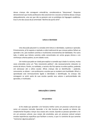 dessas crianças não conseguem entendê-las, considerando-as “desconexas”. Pesquisas
demonstraram que muitos professores não costumam ler e escutar as histórias dessas crianças
adequadamente, uma vez que não se parecem com os protótipos da linguagem acadêmica.
Essa é uma das causas do já comentado “declínio da quarta série”.
Leitura e identidade
Uma discussão plausível é a conexão entre leitura e identidade, e pobreza e opressão.
Primeiramente, já foi exposta e rejeitada a visão tradicional de que crianças pobres falham ao
aprender a ler, pois recebem carentes e insuficientes ensinamentos de habilidades. Por outro
lado, é sabido que leitores carentes estão concentrados em certos grupos étnicos e em
vizinhanças urbanas pobres, ou em cidades rurais.
Um motivo que pode ser citado para explicar a conexão aqui citada é o racismo, muitas
vezes entendido como um “fato meramente político”, não necessariamente relevante no
ensino da leitura. Porém, na realidade, o racismo não fica apenas na esfera política, podendo
sim extravasar até a esfera escolar. Afinal, crianças não se identificarão – podendo,
comumente, se afastar – com professores e escolas que os recebem com hostilidade. Afinal, o
aprendizado está intrinsecamente ligado à identidade e identificação. As crianças não
conseguem se sentir parte de suas escolas quando seus valores e particularidades são
ignorados, e inutilizados.
SIMULAÇÕES E CORPOS
Um paradoxo
Já foi citado que aprender a ler funciona melhor como um processo cultural do que
como um processo instruído. Aprender a ler não funciona bem quando os leitores são
simplesmente forçados a lançar seus corpos até a escola. Quando as pessoas aprendem a ler
em um processo cultural, seus corpos são envolvidos, pois um processo cultural sempre
envolve experiências específicas que facilitam o ensino, o que é o contrário do que somente
“memorizar algumas palavras”.
 