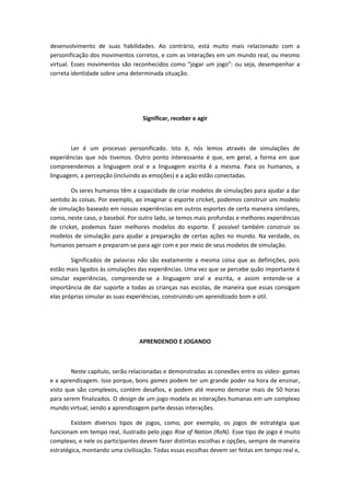desenvolvimento de suas habilidades. Ao contrário, está muito mais relacionado com a
personificação dos movimentos corretos, e com as interações em um mundo real, ou mesmo
virtual. Esses movimentos são reconhecidos como “jogar um jogo”: ou seja, desempenhar a
correta identidade sobre uma determinada situação.
Significar, receber e agir
Ler é um processo personificado. Isto é, nós lemos através de simulações de
experiências que nós tivemos. Outro ponto interessante é que, em geral, a forma em que
compreendemos a linguagem oral e a linguagem escrita é a mesma. Para os humanos, a
linguagem, a percepção (incluindo as emoções) e a ação estão conectadas.
Os seres humanos têm a capacidade de criar modelos de simulações para ajudar a dar
sentido às coisas. Por exemplo, ao imaginar o esporte cricket, podemos construir um modelo
de simulação baseado em nossas experiências em outros esportes de certa maneira similares,
como, neste caso, o basebol. Por outro lado, se temos mais profundas e melhores experiências
de cricket, podemos fazer melhores modelos do esporte. É possível também construir os
modelos de simulação para ajudar a preparação de certas ações no mundo. Na verdade, os
humanos pensam e preparam-se para agir com e por meio de seus modelos de simulação.
Significados de palavras não são exatamente a mesma coisa que as definições, pois
estão mais ligados às simulações das experiências. Uma vez que se percebe quão importante é
simular experiências, compreende-se a linguagem oral e escrita, e assim entende-se a
importância de dar suporte a todas as crianças nas escolas, de maneira que essas consigam
elas próprias simular as suas experiências, construindo um aprendizado bom e útil.
APRENDENDO E JOGANDO
Neste capítulo, serão relacionadas e demonstradas as conexões entre os vídeo- games
e a aprendizagem. Isso porque, bons games podem ter um grande poder na hora de ensinar,
visto que são complexos, contém desafios, e podem até mesmo demorar mais de 50 horas
para serem finalizados. O design de um jogo modela as interações humanas em um complexo
mundo virtual, sendo a aprendizagem parte dessas interações.
Existem diversos tipos de jogos, como, por exemplo, os jogos de estratégia que
funcionam em tempo real, ilustrado pelo jogo Rise of Nation (RoN). Esse tipo de jogo é muito
complexo, e nele os participantes devem fazer distintas escolhas e opções, sempre de maneira
estratégica, montando uma civilização. Todas essas escolhas devem ser feitas em tempo real e,
 
