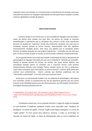 conquistas. Como, por exemplo: a) o reconhecimento e entendimento de situações sociais que
necessitem de pessoas com linguagem especializada; b) valorização dessas situações; c) acesso
a diversos significados e versões de palavras.
UMA ÚLTIMA PALAVRA
É preciso sempre ter em mente que, se uma variedade de linguagem será aprendida e
usada, ela precisa estar situada. Isso quer dizer, ela precisa ser trazida às concretas
exemplificações e experiências que os estudantes têm, tiveram e terão. Essas experiências
precisam ser guiadas por “superiores” (sendo eles professores, familiares, etc.), para que os
estudantes prestem atenção às formas corretas. Generalizações úteis não significam
necessariamente “verdades gerais”, além disso, isso significa que os estudantes podem
formular simulações baseadas em suas próprias experiências – simulações que são úteis para
guiar um futuro através da ação no mundo, ao mesmo tempo, individual e colaborativamente.
Há uma grande barreira nas escolas que impede a implantação de todas as perspectivas de
aprendizagem da linguagem discutidas até aqui, que é chamada de “obsessão por conteúdo”.
Quando as pessoas pensam em ensinar nas escolas, elas quase sempre definem esse
aprendizado baseado apenas no conteúdo: isto é, procuram ensinar como dominar
academicamente matérias como biologia, história, estudos sociais etc. Eles se perguntam:
“quais fatos e princípios, quais informações, eu preciso ensinar?”, e partem deste ponto para
construir seus conhecimentos. Ocorre, contudo, que domínios acadêmicos não são
“informações corporificadas”. E nem são coisas que as pessoas fazem.
Sendo assim, se você pretende modelar e ter um ambiente de aprendizagem, não comece
com conteúdos, comece se questionando que tipo de experiência gostaria que seus alunos
tivessem, quais habilidades gostaria que eles desenvolvessem, que informações, ferramentas e
tecnologias eles precisarão para tanto etc.
6. GRADDOL, D. English Next. UK: British Council, 2006. Disponível em:
<http://www.britishcouncil.org/learning-researchenglishnext.htm> Acesso em: 26 jan.
2010.
O problema central que o livro pretende discutir é o papel do inglês na chamada
era pós-moderna. Complexas mudanças podem estar marcando uma “mudança de
paradigma” no ensino do inglês: o fim do “inglês como língua estrangeira” e o início do
“inglês global”. O livro possui dois objetivos: fornecer, a todos os envolvidos no
mercado de ensino do inglês, as bases do planejamento para as novas tendências do
 