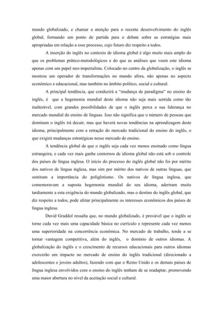 mundo globalizado, e chamar a atenção para o recente desenvolvimento do inglês
global, formando um ponto de partida para o debate sobre as estratégias mais
apropriadas em relação a esse processo, cujo futuro diz respeito a todos.
A inserção do inglês no contexto de idioma global é algo muito mais amplo do
que os problemas prático-metodológicos e do que as análises que veem este idioma
apenas com um papel neo-imperialista. Colocado no centro da globalização, o inglês se
mostrou um operador de transformações no mundo afora, não apenas no aspecto
econômico e educacional, mas também no âmbito político, social e cultural.
A principal tendência, que conduzirá a “mudança de paradigma” no ensino do
inglês, é que a hegemonia mundial deste idioma não seja mais sentida como tão
inalterável, com grandes possibilidades de que o inglês perca a sua liderança no
mercado mundial do ensino de línguas. Isso não significa que o número de pessoas que
dominam o inglês irá decair, mas que haverá novas tendências na aprendizagem deste
idioma, principalmente com a retração do mercado tradicional do ensino do inglês, o
que exigirá mudanças estratégicas nesse mercado de ensino.
A tendência global de que o inglês seja cada vez menos ensinado como língua
estrangeira, e cada vez mais ganhe contornos de idioma global não está sob o controle
dos países de língua inglesa. O início do processo do inglês global não foi por mérito
dos nativos de língua inglesa, mas sim por mérito dos nativos de outras línguas, que
sentiram a importância do poliglotismo. Os nativos de língua inglesa, que
comemoravam a suposta hegemonia mundial do seu idioma, aderiram muito
tardiamente a esta exigência do mundo globalizado, mas o destino do inglês global, que
diz respeito a todos, pode afetar principalmente os interesses econômicos dos países de
língua inglesa.
David Graddol ressalta que, no mundo globalizado, é provável que o inglês se
torne cada vez mais uma capacidade básica no currículo e represente cada vez menos
uma superioridade na concorrência econômica. No mercado de trabalho, tende a se
tornar vantagem competitiva, além do inglês, o domínio de outros idiomas. A
globalização do inglês e o crescimento de recursos educacionais para outros idiomas
exercerão um impacto no mercado de ensino do inglês tradicional (direcionado a
adolescentes e jovens adultos), fazendo com que o Reino Unido e os demais países de
língua inglesa envolvidos com o ensino do inglês tenham de se readaptar, promovendo
uma maior abertura no nível da aceitação social e cultural.
 