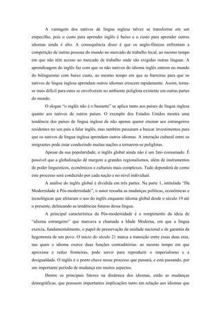 A vantagem dos nativos de língua inglesa talvez se transforme em um
empecilho, pois o custo para aprender inglês é baixo e o custo para aprender outros
idiomas ainda é alto. A consequência disso é que os anglo-fônicos enfrentam a
competição de outras pessoas do mundo no mercado de trabalho local, ao mesmo tempo
em que não têm acesso ao mercado de trabalho onde são exigidas outras línguas. A
aprendizagem do inglês faz com que os não nativos do idioma inglês entrem no mundo
do bilinguismo com baixo custo, ao mesmo tempo em que as barreiras para que os
nativos de língua inglesa aprendam outros idiomas crescem rapidamente. Assim, torna-
se mais difícil para estes se envolverem no ambiente poliglota existente em outras partes
do mundo.
O slogan “o inglês não é o bastante” se aplica tanto aos países de língua inglesa
quanto aos nativos de outros países. O exemplo dos Estados Unidos mostra uma
tendência dos países de língua inglesa de não apenas querer ensinar aos estrangeiros
residentes no seu país a falar inglês, mas também passaram a buscar investimentos para
que os nativos de língua inglesa aprendam outros idiomas. A interação cultural entre os
imigrantes pode estar conduzindo muitas nações a tornarem-se poliglotas.
Apesar da sua popularidade, o inglês global ainda não é um fato consumado. É
possível que a globalização dê margem a grandes regionalismos, além de instrumentos
de poder linguísticos, econômicos e culturais mais complexos. Tudo dependerá de como
este processo será conduzido por cada nação e no nível individual.
A análise do inglês global é dividida em três partes. Na parte 1, intitulada “Da
Modernidade à Pós-modernidade”, o autor ressalta as mudanças políticas, econômicas e
tecnológicas que afetaram o uso do inglês enquanto idioma global desde o século 19 até
o presente, delineando as tendências futuras dessa língua.
A principal característica da Pós-modernidade é o rompimento da ideia de
“idioma estrangeiro” que marcava a chamada a Idade Moderna, em que a língua
exercia, fundamentalmente, o papel de preservação da unidade nacional e de garantia da
hegemonia de um povo. O início do século 21 marca a transição entre essas duas eras,
nas quais o idioma exerce duas funções contraditórias: ao mesmo tempo em que
aproxima e reduz fronteiras, pode servir para reproduzir o imperialismo e a
desigualdade. O inglês é o ponto chave nesse processo que passará, e está passando, por
um importante período de mudança em muitos aspectos.
Dentre os principais fatores na dinâmica dos idiomas, estão as mudanças
demográficas, que possuem importantes implicações tanto em relação aos idiomas que
 