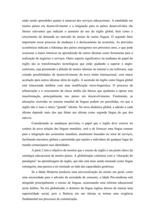 estão sendo aprendidos quanto à natureza dos serviços educacionais. A natalidade em
muitos países em desenvolvimento e a imigração para os países desenvolvidos são
fatores relevantes que indicam o aumento do uso do inglês global, bem como o
crescimento da demanda no mercado de ensino de outras línguas. O segundo fator
importante nesse processo de mudança é o deslocamento da economia. As previsões
econômicas indicam a liderança dos países emergentes nos próximos anos, o que pode
ocasionar o maior interesse no aprendizado de outros idiomas como ferramenta para a
realização de negócios e serviços. Outro aspecto significativo na mudança do papel do
inglês são as transformações tecnológicas que estão ajudando a superar o anglo-
centrismo, seja permitindo a difusão de muitos idiomas na internet e em softwares, seja
criando possibilidades de desenvolvimento da nova mídia internacional, com maior
aceitação para outros idiomas além do inglês. A ascensão do inglês como língua global
está relacionada também com uma modificação sócio-linguística. O processo de
urbanização e o crescimento da classe média são fatores que ajudaram a operar esta
transformação, principalmente nos países em desenvolvimento. Finalmente, as
alterações ocorridas no sistema mundial de línguas podem ser percebidas, eis que o
inglês não é mais o único “grande” idioma. Na nova dinâmica global, a adesão a cada
idioma depende mais dos que falam um idioma como segunda língua do que dos
nativos.
Considerando as mudanças previstas, o papel que o inglês deve exercer no
cenário da nova relação das línguas mundiais, será o de fornecer uma língua comum
para a integração das economias mundiais, atualmente baseadas no setor de serviços,
facilitando encontros globais e permitindo que nações e indivíduos de qualquer lugar do
mundo comuniquem suas identidades.
A parte 2 tem o objetivo de mostrar que o ensino do inglês é um ponto chave da
estratégia educacional de muitos países. A globalização culminou com a “alteração do
paradigma” na aprendizagem do inglês, que não está mais sendo ensinado como língua
estrangeira, mas passou a ser ensinado ao lado das capacidades genéricas.
Se a Idade Moderna produziu uma universalização do ensino em geral, como
uma necessidade para o advento da sociedade de consumo, a Idade Pós-moderna está
atingindo principalmente o ensino de línguas, ocasionando uma reforma educacional
neste âmbito. Na era globalizada, o domínio da língua inglesa deixou de marcar uma
superioridade social, pois a fluência em um idioma se tornou uma exigência
fundamental nos processos de comunicação.
 