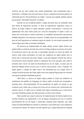 território não faz mais sentido num mundo globalizado. Uma classificação entre o
proficiente e o bilíngue seria mais proveitosa. Assim, a categoria dos nativos poderia ser
substituída pela de “alta proficiência em inglês”, conceito que engloba também aqueles
que possuem “natividade funcional” no idioma.
Inserido na nova tendência global, o inglês não pode mais ser entendido como
uma forma de hegemonia nacional. A ideia de imperialismo linguístico coloca os
nativos de língua inglesa no papel principal, quando, ironicamente, o processo de
globalização tem como efeito passar por cima dos monoglotas. O inglês é cada vez
menos um veículo para os valores americanos. As entidades internacionais não possuem
lealdade linguística, nem interesses nacionais. O inglês, apesar de sua popularidade, não
goza de total hegemonia em nenhuma região do mundo: ele está sendo misturado com
outras línguas que estão se tornando estratégicas.
No processo de implementação de inglês global, existem alguns fatores que
podem indicar a perda de mercado dos nativos de língua inglesa no processo de ensino.
Os professores nativos não são mais as autoridades máximas no ensino do inglês. Os
nativos estão sendo sacrificados em razão das tendências do inglês global, pois os
alunos não se interessam mais pelo sotaque e nem pela bagagem cultural dos nativos.
Os professores locais atendem melhor às aspirações das novas gerações, pois estão se
tornando mais viáveis em razão da disseminação do uso do inglês, ao passo que um
professor bilíngue possui recursos que os nativos não possuem, como a tradução. No
inglês global, o sotaque do inglês nativo será substituído por um sotaque local. O
sotaque local das pessoas que falam inglês como uma segunda língua pode até constituir
um aspecto da própria identidade nacional.
Além disso, os nativos de língua inglesa podem se tornar um obstáculo no
rompimento dos padrões de linguagem do idioma inglês, evolução que acompanha a
transição para a Pós-modernidade. Há um paralelismo do inglês em relação ao que
aconteceu com o latim, que se tornou um recurso de uso comum com o falecimento dos
usuários nativos. O inglês tem se tornado uma língua comunitária que se desenvolve
com mais facilidade quando não estão presentes os nativos neste idioma.
Outra questão que surge no processo de implementação do idioma inglês são as
recentes tentativas de regulamentar o uso de línguas estrangeiras por leis. O controle
governamental do uso da língua é comumente rejeitado pelos linguistas, que estão
cientes da impossibilidade de controlar os modismos e que sabem que a troca linguística
é um processo natural. No entanto, isto não significa que a língua-mãe pode ser relegada
 