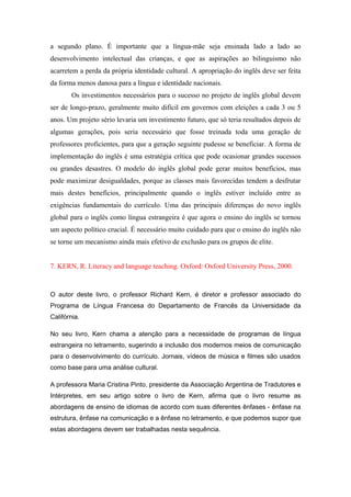 a segundo plano. É importante que a língua-mãe seja ensinada lado a lado ao
desenvolvimento intelectual das crianças, e que as aspirações ao bilinguismo não
acarretem a perda da própria identidade cultural. A apropriação do inglês deve ser feita
da forma menos danosa para a língua e identidade nacionais.
Os investimentos necessários para o sucesso no projeto de inglês global devem
ser de longo-prazo, geralmente muito difícil em governos com eleições a cada 3 ou 5
anos. Um projeto sério levaria um investimento futuro, que só teria resultados depois de
algumas gerações, pois seria necessário que fosse treinada toda uma geração de
professores proficientes, para que a geração seguinte pudesse se beneficiar. A forma de
implementação do inglês é uma estratégia crítica que pode ocasionar grandes sucessos
ou grandes desastres. O modelo do inglês global pode gerar muitos benefícios, mas
pode maximizar desigualdades, porque as classes mais favorecidas tendem a desfrutar
mais destes benefícios, principalmente quando o inglês estiver incluído entre as
exigências fundamentais do currículo. Uma das principais diferenças do novo inglês
global para o inglês como língua estrangeira é que agora o ensino do inglês se tornou
um aspecto político crucial. É necessário muito cuidado para que o ensino do inglês não
se torne um mecanismo ainda mais efetivo de exclusão para os grupos de elite.
7. KERN, R. Literacy and language teaching. Oxford: Oxford University Press, 2000.
O autor deste livro, o professor Richard Kern, é diretor e professor associado do
Programa de Língua Francesa do Departamento de Francês da Universidade da
Califórnia.
No seu livro, Kern chama a atenção para a necessidade de programas de língua
estrangeira no letramento, sugerindo a inclusão dos modernos meios de comunicação
para o desenvolvimento do currículo. Jornais, vídeos de música e filmes são usados
como base para uma análise cultural.
A professora Maria Cristina Pinto, presidente da Associação Argentina de Tradutores e
Intérpretes, em seu artigo sobre o livro de Kern, afirma que o livro resume as
abordagens de ensino de idiomas de acordo com suas diferentes ênfases - ênfase na
estrutura, ênfase na comunicação e a ênfase no letramento, e que podemos supor que
estas abordagens devem ser trabalhadas nesta sequência.
 