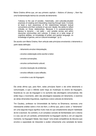 Maria Cristina afirma que, em seu primeiro capítulo – Notions of Literacy -, Kern faz
uma fundamentação teórica do conceito de letramento:
“Literacy is the use of socially-, historically-, and culturally-situated
practices of creating and interpreting meaning through texts. It entails
at least a tacit awareness of the relationships between textual
conventions and their contexts of use and, ideally, the ability to reflect
critically on those relationships. Because it is purpose-sensitive,
literacy is dynamic – not static – and variable across and within
discourse communities and cultures. It draws on a wide range of
cognitive abilities, on knowledge of written and spoken language, on
knowledge of genres, and on cultural knowledge”. (p.3)
De acordo com Maria Cristina, Kern articula sete princípios envolvendo o letramento a
partir desta definição:
- letramento envolve interpretação;
- envolve colaboração entre escritor e leitor;
- envolve convenções;
- envolve conhecimento cultural;
- envolve resolução de problemas;
- envolve reflexão e auto-reflexão;
- e envolve o uso da linguagem.
Ela ainda afirma que, para Kern, estes princípios fazem o elo entre letramento e
comunicação, e que o referido autor traça as mudanças no ensino da linguagem,
focando-as no uso da linguagem e no aumento das abordagens comunicativas. Ele
então traça o movimento, além das abordagens baseadas em letramento, e examina
as várias dimensões linguísticas, cognitivas e sócio culturais do letramento.
Tim Caudery, professor na Universidade de Aarhus na Dinamarca, escreveu uma
interessante análise sobre o livro de Kern, e afirma que, para o autor, o “letramento”
em uma segunda língua significa muito mais do que simplesmente adquirir habilidade
de ler e escrever. Ao contrário, é um complexo conceito de familiaridade com o idioma
e o seu uso em um contexto, primeiramente na linguagem escrita e, em um segundo
momento, na linguagem falada. Isso requer “uma ampla competência de discurso que
envolve a capacidade de interpretar e avaliar criticamente uma variedade de textos
 