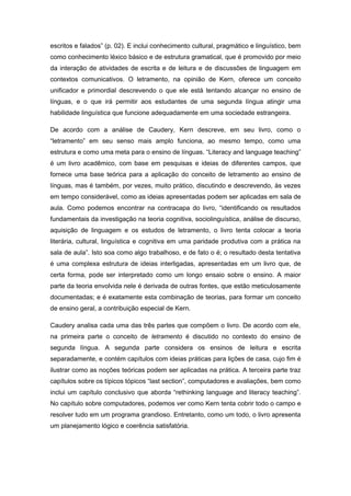 escritos e falados” (p. 02). E inclui conhecimento cultural, pragmático e linguístico, bem
como conhecimento léxico básico e de estrutura gramatical, que é promovido por meio
da interação de atividades de escrita e de leitura e de discussões de linguagem em
contextos comunicativos. O letramento, na opinião de Kern, oferece um conceito
unificador e primordial descrevendo o que ele está tentando alcançar no ensino de
línguas, e o que irá permitir aos estudantes de uma segunda língua atingir uma
habilidade linguística que funcione adequadamente em uma sociedade estrangeira.
De acordo com a análise de Caudery, Kern descreve, em seu livro, como o
“letramento” em seu senso mais amplo funciona, ao mesmo tempo, como uma
estrutura e como uma meta para o ensino de línguas. “Literacy and language teaching”
é um livro acadêmico, com base em pesquisas e ideias de diferentes campos, que
fornece uma base teórica para a aplicação do conceito de letramento ao ensino de
línguas, mas é também, por vezes, muito prático, discutindo e descrevendo, às vezes
em tempo considerável, como as ideias apresentadas podem ser aplicadas em sala de
aula. Como podemos encontrar na contracapa do livro, “identificando os resultados
fundamentais da investigação na teoria cognitiva, sociolinguística, análise de discurso,
aquisição de linguagem e os estudos de letramento, o livro tenta colocar a teoria
literária, cultural, linguística e cognitiva em uma paridade produtiva com a prática na
sala de aula”. Isto soa como algo trabalhoso, e de fato o é; o resultado desta tentativa
é uma complexa estrutura de ideias interligadas, apresentadas em um livro que, de
certa forma, pode ser interpretado como um longo ensaio sobre o ensino. A maior
parte da teoria envolvida nele é derivada de outras fontes, que estão meticulosamente
documentadas; e é exatamente esta combinação de teorias, para formar um conceito
de ensino geral, a contribuição especial de Kern.
Caudery analisa cada uma das três partes que compõem o livro. De acordo com ele,
na primeira parte o conceito de letramento é discutido no contexto do ensino de
segunda língua. A segunda parte considera os ensinos de leitura e escrita
separadamente, e contém capítulos com ideias práticas para lições de casa, cujo fim é
ilustrar como as noções teóricas podem ser aplicadas na prática. A terceira parte traz
capítulos sobre os típicos tópicos “last section”, computadores e avaliações, bem como
inclui um capítulo conclusivo que aborda “rethinking language and literacy teaching”.
No capítulo sobre computadores, podemos ver como Kern tenta cobrir todo o campo e
resolver tudo em um programa grandioso. Entretanto, como um todo, o livro apresenta
um planejamento lógico e coerência satisfatória.
 