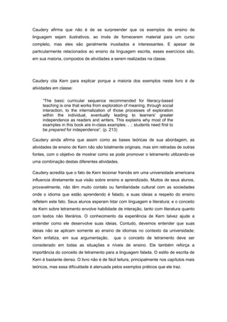 Caudery afirma que não é de se surpreender que os exemplos de ensino de
linguagem sejam ilustrativos, ao invés de fornecerem material para um curso
completo, mas eles são geralmente inusitados e interessantes. E apesar de
particularmente relacionados ao ensino da linguagem escrita, esses exercícios são,
em sua maioria, compostos de atividades a serem realizadas na classe.
Caudery cita Kern para explicar porque a maioria dos exemplos neste livro é de
atividades em classe:
“The basic curricular sequence recommended for literacy-based
teaching is one that works from exploration of meaning, through social
interaction, to the internalization of those processes of exploration
within the individual, eventually leading to learners' greater
independence as readers and writers. This explains why most of the
examples in this book are in-class examples. . .: students need first to
be prepared for independence”. (p. 213)
Caudery ainda afirma que assim como as bases teóricas de sua abordagem, as
atividades de ensino de Kern não são totalmente originais, mas sim retiradas de outras
fontes, com o objetivo de mostrar como se pode promover o letramento utilizando-se
uma combinação destas diferentes atividades.
Caudery acredita que o fato de Kern lecionar francês em uma universidade americana
influencia diretamente sua visão sobre ensino e aprendizado. Muitos de seus alunos,
provavelmente, não têm muito contato ou familiaridade cultural com as sociedades
onde o idioma que estão aprendendo é falado, e suas ideias a respeito do ensino
refletem este fato. Seus alunos esperam lidar com linguagem e literatura; e o conceito
de Kern sobre letramento envolve habilidade de interação, tanto com literatura quanto
com textos não literários. O conhecimento da experiência de Kern talvez ajude a
entender como ele desenvolve suas ideias. Contudo, devemos entender que suas
ideias não se aplicam somente ao ensino de idiomas no contexto da universidade;
Kern enfatiza, em sua argumentação, que o conceito de letramento deve ser
considerado em todas as situações e níveis de ensino. Ele também reforça a
importância do conceito de letramento para a linguagem falada. O estilo de escrita de
Kern é bastante denso. O livro não é de fácil leitura, principalmente nos capítulos mais
teóricos, mas essa dificuldade é atenuada pelos exemplos práticos que ele traz.
 