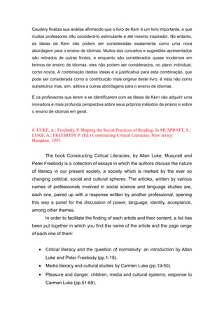 Caudery finaliza sua análise afirmando que o livro de Kern é um livro importante, e que
muitos professores irão considerá-lo estimulante e até mesmo inspirador. No entanto,
as ideias de Kern não podem ser consideradas exatamente como uma nova
abordagem para o ensino de idiomas. Muitos dos conceitos e sugestões apresentados
são retirados de outras fontes, e enquanto são considerados quase modernos em
termos de ensino de idiomas, eles não podem ser considerados, no plano individual,
como novos. A combinação destas ideias e a justificativa para esta combinação, que
pode ser considerada como a contribuição mais original deste livro, é vista não como
substitutiva mas, sim, aditiva a outras abordagens para o ensino de idiomas.
E os professores que lerem e se identificarem com as ideias de Kern vão adquirir uma
inovadora e mais profunda perspectiva sobre seus próprios métodos de ensino e sobre
o ensino de idiomas em geral.
8. LUKE, A.; Freebody, P. Shaping the Social Practices of Reading. In MUSPRATT, S.;
LUKE, A.; FREEBODY P. (Ed.) Constructing Critical Literacies. New Jersey:
Hampton, 1997.
The book Constructing Critical Literacies, by Allan Luke, Muspratt and
Peter Freebody is a collection of essays in which the authors discuss the nature
of literacy in our present society, a society which is marked by the ever so
changing political, social and cultural spheres. The articles, written by various
names of professionals involved in social science and language studies are,
each one, paired up with a response written by another professional, opening
this way a panel for the discussion of power, language, identity, acceptance,
among other themes.
In order to facilitate the finding of each article and their content, a list has
been put together in which you find the name of the article and the page range
of each one of them:
• Critical literacy and the question of normativity: an introduction by Allan
Luke and Peter Freebody (pp.1-18).
• Media literacy and cultural studies by Carmen Luke (pp.19-50).
• Pleasure and danger: children, media and cultural systems, response to
Carmen Luke (pp.51-68).
 