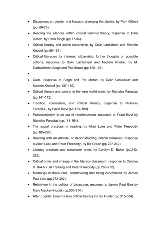 • Discourses on gender and literacy: changing the stories, by Pam Gilbert
(pp. 69-76).
• Reading the silences within critical feminist theory, response to Pam
Gilbert, by Parlo Singh (pp.77-94).
• Critical literacy and active citizenship, by Colin Lankshear and Michele
Knobel (pp.95-124).
• Critical literacies for informed citizenship: further thoughts on possible
actions, response to Colin Lankshear and Michele Knobel, by M.
Garbutcheon Singh and Pat Moran (pp.125-136).
•
• Coda, response to Singh and Pat Moran, by Colin Lankshear and
Michele Knobel (pp.137-140).
• Critical literacy and control in the new world order, by Nicholas Faraclas
(pp.141-172).
• Tradition, colonialism, and critical literacy, response to Nicholas
Faraclas , by Fazal Rizvi (pp.173-180).
• Postcolonialism in an era of recolonization, response to Fazal Rizvi by
Nicholas Faraclas (pp.181-184).
• The social practices of reading by Allan Luke and Peter Freebody
(pp.185-226).
• Reading with an attitude, or deconstructing 'critical literacies', response
to Allan Luke and Peter Freebody, by Bill Green (pp.227-242).
• Literacy practices and classroom order, by Carolyn D. Baker (pp.243-
262).
• Critical order and change in the literacy classroom, response to Carolyn
D. Baker / Jill Freiberg and Peter Freebody (pp.263-272).
• Meanings in discourses: coordinating and being coordinated by James
Paul Gee (pp.273-302).
• Relativism in the politics of discourse, response to James Paul Gee by
Mary Macken-Horaik (pp.303-314).
• After English: toward a less critical literacy by Ian Hunter (pp.315-334).
 