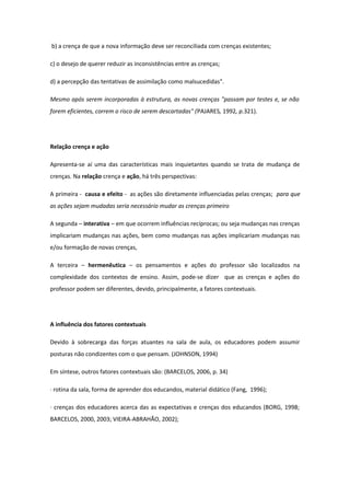b) a crença de que a nova informação deve ser reconciliada com crenças existentes;
c) o desejo de querer reduzir as inconsistências entre as crenças;
d) a percepção das tentativas de assimilação como malsucedidas".
Mesmo após serem incorporadas à estrutura, as novas crenças "passam por testes e, se não
forem eficientes, correm o risco de serem descartadas" (PAJARES, 1992, p.321).
Relação crença e ação
Apresenta-se aí uma das características mais inquietantes quando se trata de mudança de
crenças. Na relação crença e ação, há três perspectivas:
A primeira - causa e efeito - as ações são diretamente influenciadas pelas crenças; para que
as ações sejam mudadas seria necessário mudar as crenças primeiro
A segunda – interativa – em que ocorrem influências recíprocas; ou seja mudanças nas crenças
implicariam mudanças nas ações, bem como mudanças nas ações implicariam mudanças nas
e/ou formação de novas crenças,
A terceira – hermenêutica – os pensamentos e ações do professor são localizados na
complexidade dos contextos de ensino. Assim, pode-se dizer que as crenças e ações do
professor podem ser diferentes, devido, principalmente, a fatores contextuais.
A influência dos fatores contextuais
Devido à sobrecarga das forças atuantes na sala de aula, os educadores podem assumir
posturas não condizentes com o que pensam. (JOHNSON, 1994)
Em síntese, outros fatores contextuais são: (BARCELOS, 2006, p. 34)
· rotina da sala, forma de aprender dos educandos, material didático (Fang, 1996);
· crenças dos educadores acerca das as expectativas e crenças dos educandos (BORG, 1998;
BARCELOS, 2000, 2003; VIEIRA-ABRAHÃO, 2002);
 