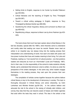 • Setting limits to English, response to Ian Hunter by Annette Patterson
(pp.335-352).
• Critical literacies and the teaching of English by Terry Threadgold
(pp.353-387).
• Toward a critical writing pedagogy in English, response to Terry
Threadgold by Barbara Kamler (pp.388-408).
• Questioning the critical: linguistics, literacy and curriculum by Alison Lee
(pp.409-432).
• Repoliticizing critique, response to Alison Lee by Anna Yeatman (pp.433-
440).
The book shows that much has been spoken about critical literacy in the
last two decades, special after the 1980’s, when theorists came to understand
and overtly state that reading can never be neutral. Reader never read an
article in an impartial way, but always bring into the reading process their
interpretation and understanding of world, how each one deals with power and
how power involves their lives and creates meaning to their living. For Luke and
Freebody, reading is a "non-neutral from of cultural practice - one that positions
readers and obscures as much as it illuminates" (Luke and Freebody, 1997).
And in their view, it is the responsibility of the school to make students critically
literate, apt to understand that whenever a text is written, it is done so under the
perspective of the writers ideologies. In the same way, when readers engage
themselves in the reading process, they cast upon this process their own
ideologies.
The compilation of articles comes together because the authors believe
critical literacy is key to the development of democracy in society. This topic is
thoroughly discussed in Critical literacy and active citizenship, by Colin
Lankshear and Michele Knobel (pp.95-124). In the authors believe and
advocate the role fo the school in the raising of critically alert children, and
convey they idea that they can become aware of biases and hidden agendas
that exist within the texts they read in school. The idea in the article is that
 