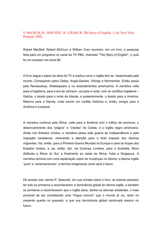 9. McCRUM, R.; MACNEIL, R.; CRAM, W. The Story of English. 3. ed. New York:
Penguin, 2003.
Robert MacNeil, Robert McCrum e William Cran reuniram, em um livro, a pesquisa
feita para um programa no canal de TV PBS, chamado “The Story of English”, o qual
foi um sucesso nos anos 80.
O livro segue o plano da série de TV e explica como o inglês tem se disseminado pelo
mundo. Começando pelos Celtas, Anglo-Saxões, Vikings e Normandos. Então passa
pela Renascença, Shakespeare e os assentamentos americanos. A narrativa volta
para a Inglaterra, para a era de Johnson, vai para o norte, com os conflitos Inglaterra –
Galícia, o êxodo para o norte da Irlanda, e posteriormente, o êxodo para a América.
Retorna para a Irlanda, onde ocorre um conflito histórico e, então, emigra para a
América e Liverpool.
A narrativa continua pela África, volta para a América com o tráfico de escravos, o
desenvolvimento dos “pidgins” e “creoles” do Caribe, e o inglês negro americano.
Ainda nos Estados Unidos, a narrativa passa pela guerra da independência e pela
migração canadense, chamando a atenção para o forte impacto dos idiomas
migrantes. Vai, então, para a Primeira Guerra Mundial na Europa e para as tropas dos
Estados Unidos, e vai, então, daí, via Cockney Londres, para a Austrália, Nova
Zelândia e África do Sul, e finalmente ao oeste da África, Índia e Singapura. A
narrativa termina com uma explanação sobre as mudanças no idioma, o idioma inglês
“puro” e “americanismos”, e termina imaginando como será o futuro.
De acordo com James P. Zaworski, em sua revisão sobre o livro, os autores parecem
ter sido os primeiros a reconhecerem a dominância global do idioma inglês, e também
os primeiros a reconhecerem que o inglês seria, dentre os idiomas existentes, o mais
provável de ser considerado uma “língua comum” que o mundo já viu, tanto no
presente quanto no passado, e que sua dominância global continuará mesmo no
futuro.
 