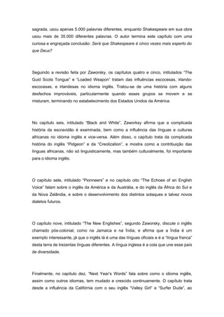 sagrada, usou apenas 5.000 palavras diferentes, enquanto Shakespeare em sua obra
usou mais de 35.000 diferentes palavras. O autor termina este capítulo com uma
curiosa e engraçada conclusão: Será que Shakespeare é cinco vezes mais esperto do
que Deus?
Seguindo a revisão feita por Zaworsky, os capítulos quatro e cinco, intitulados “The
Guid Scots Tongue” e “Loaded Weapon” tratam das influências escocesas, irlando-
escocesas, e irlandesas no idioma inglês. Tratou-se de uma história com alguns
desfechos improváveis, particularmente quando esses grupos se movem e se
misturam, terminando no estabelecimento dos Estados Unidos da América.
No capítulo seis, intitulado “Black and White”, Zaworksy afirma que a complicada
história da escravidão é examinada, bem como a influência das línguas e culturas
africanas no idioma inglês e vice-versa. Além disso, o capítulo trata da complicada
história do inglês “Pidgeon” e da “Creolization”, e mostra como a contribuição das
línguas africanas, não só linguisticamente, mas também culturalmente, foi importante
para o idioma inglês.
O capítulo sete, intitulado “Pionneers” e no capítulo oito “The Echoes of an English
Voice” falam sobre o inglês da América e da Austrália, e do inglês da África do Sul e
da Nova Zelândia, e sobre o desenvolvimento dos distintos sotaques e talvez novos
dialetos futuros.
O capítulo nove, intitulado “The New Englishes”, segundo Zaworsky, discute o inglês
chamado pós-colonial, como na Jamaica e na Índia, e afirma que a Índia é um
exemplo interessante, já que o inglês lá é uma das línguas oficiais e é a “língua franca”
desta terra de trezentas línguas diferentes. A língua inglesa é a cola que une esse país
de diversidade.
Finalmente, no capítulo dez, “Next Year’s Words” fala sobre como o idioma inglês,
assim como outros idiomas, tem mudado e crescido continuamente. O capítulo trata
desde a influência da Califórnia com o seu inglês “Valley Girl” e “Surfer Dude”, ao
 