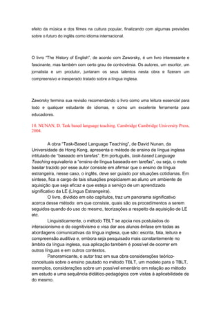 efeito da música e dos filmes na cultura popular, finalizando com algumas previsões
sobre o futuro do inglês como idioma internacional.
O livro “The History of English”, de acordo com Zaworsky, é um livro interessante e
fascinante, mas também com certo grau de controvérsia. Os autores, um escritor, um
jornalista e um produtor, juntaram os seus talentos nesta obra e fizeram um
compreensivo e inesperado tratado sobre a língua inglesa.
Zaworsky termina sua revisão recomendando o livro como uma leitura essencial para
todo e qualquer estudante de idiomas, e como um excelente ferramenta para
educadores.
10. NUNAN, D. Task based language teaching. Cambridge Cambridge University Press,
2004.
A obra “Task-Based Language Teaching”, de David Nunan, da
Universidade de Hong Kong, apresenta o método de ensino de língua inglesa
intitulado de “baseado em tarefas”. Em português, task-based Language
Teaching equivaleria a “ensino de língua baseado em tarefas”, ou seja, o mote
basilar trazido por esse autor consiste em afirmar que o ensino de língua
estrangeira, nesse caso, o inglês, deve ser guiado por situações cotidianas. Em
síntese, fica a cargo de tais situações propiciarem ao aluno um ambiente de
aquisição que seja eficaz e que esteja a serviço de um aprendizado
significativo da LE (Língua Estrangeira).
O livro, dividido em oito capítulos, traz um panorama significativo
acerca desse método: em que consiste, quais são os procedimentos a serem
seguidos quando do uso do mesmo, teorizações a respeito da aquisição de LE
etc.
Linguisticamente, o método TBLT se apoia nos postulados do
interacionismo e do cognitivismo e visa dar aos alunos ênfase em todas as
abordagens comunicativas da língua inglesa, que são: escrita, fala, leitura e
compreensão auditiva e, embora seja pesquisado mais constantemente no
âmbito da língua inglesa, sua aplicação também é possível de ocorrer em
outras línguas e em outros contextos.
Panoramicante, o autor traz em sua obra considerações teórico-
conceituais sobre o ensino pautado no método TBLT, um modelo para o TBLT,
exemplos, considerações sobre um possível ementário em relação ao método
em estudo e uma sequência didático-pedagógica com vistas à aplicabilidade de
do mesmo.
 