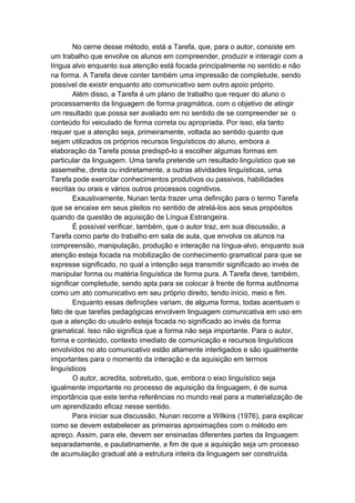 No cerne desse método, está a Tarefa, que, para o autor, consiste em
um trabalho que envolve os alunos em compreender, produzir e interagir com a
língua alvo enquanto sua atenção está focada principalmente no sentido e não
na forma. A Tarefa deve conter também uma impressão de completude, sendo
possível de existir enquanto ato comunicativo sem outro apoio próprio.
Além disso, a Tarefa é um plano de trabalho que requer do aluno o
processamento da linguagem de forma pragmática, com o objetivo de atingir
um resultado que possa ser avaliado em no sentido de se compreender se o
conteúdo foi veiculado de forma correta ou apropriada. Por isso, ela tanto
requer que a atenção seja, primeiramente, voltada ao sentido quanto que
sejam utilizados os próprios recursos linguísticos do aluno, embora a
elaboração da Tarefa possa predispô-lo a escolher algumas formas em
particular da linguagem. Uma tarefa pretende um resultado linguístico que se
assemelhe, direta ou indiretamente, a outras atividades linguísticas, uma
Tarefa pode exercitar conhecimentos produtivos ou passivos, habilidades
escritas ou orais e vários outros processos cognitivos.
Exaustivamente, Nunan tenta trazer uma definição para o termo Tarefa
que se encaixe em seus pleitos no sentido de atrelá-los aos seus propósitos
quando da questão de aquisição de Língua Estrangeira.
É possível verificar, também, que o autor traz, em sua discussão, a
Tarefa como parte do trabalho em sala de aula, que envolva os alunos na
compreensão, manipulação, produção e interação na língua-alvo, enquanto sua
atenção esteja focada na mobilização de conhecimento gramatical para que se
expresse significado, no qual a intenção seja transmitir significado ao invés de
manipular forma ou matéria linguística de forma pura. A Tarefa deve, também,
significar completude, sendo apta para se colocar à frente de forma autônoma
como um ato comunicativo em seu próprio direito, tendo início, meio e fim.
Enquanto essas definições variam, de alguma forma, todas acentuam o
fato de que tarefas pedagógicas envolvem linguagem comunicativa em uso em
que a atenção do usuário esteja focada no significado ao invés da forma
gramatical. Isso não significa que a forma não seja importante. Para o autor,
forma e conteúdo, contexto imediato de comunicação e recursos linguísticos
envolvidos no ato comunicativo estão altamente interligados e são igualmente
importantes para o momento da interação e da aquisição em termos
linguísticos
O autor, acredita, sobretudo, que, embora o eixo linguístico seja
igualmente importante no processo de aquisição da linguagem, é de suma
importância que este tenha referências no mundo real para a materialização de
um aprendizado eficaz nesse sentido.
Para iniciar sua discussão, Nunan recorre a Wilkins (1976), para explicar
como se devem estabelecer as primeiras aproximações com o método em
apreço. Assim, para ele, devem ser ensinadas diferentes partes da linguagem
separadamente, e paulatinamente, a fim de que a aquisição seja um processo
de acumulação gradual até a estrutura inteira da linguagem ser construída.
 