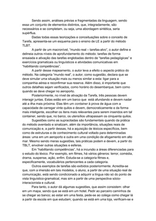 Sendo assim, análises prévias e fragmentadas da linguagem, sendo
essa um conjunto de elementos distintos, que, integradamente, são
necessários e se completam, ou seja, uma abordagem sintética, seria
supérflua.
Dadas todas essas teorizações e conceituações sobre o conceito de
Tarefa, apresenta-se um esquema para o ensino de LE a partir do método
TLBT.
A partir de um macronível, “mundo real – tarefas-alvo”, o autor define e
delineia outros níveis de aprofundamento do método: tarefas de forma
ensaiada e ativação das tarefas englobadas dentro de “tarefas pedagógicas” e
exercícios gramaticais ou linguísticos e atividades comunicativas em
“habilitando competências”.
A partir desse mapeamento, o autor leva a efeito o aspecto prático do
método. Na categoria “mundo real”, o autor, como sugestão, declara que se
deve simular uma situação mais ou menos similar a esta: ligar para a
companhia aérea e reconfirmar sua reserva. Além disso, é importante que
outros detalhes sejam verificados, como horário do desembarque, bem como
quando se deve chegar no aeroporto.
Posteriormente, no nível de ativação da Tarefa, três pessoas devem
interagir juntas. Estas estão em um barco que está afundando e devem nadar
até a ilha mais próxima. Elas têm um container à prova de água com a
capacidade de carregar vinte quilos e devem, democraticamente e da forma
mais inteligente, escolher os itens mais relevantes para serem inseridos em tal
container, sendo que, no barco, os utensílios ultrapassam os cinquenta quilos.
Sugestões como as supracitadas são fundamentais quando da prática
do método aventado e sinalizam, além da importância, situações reais de
comunicação e, a partir dessas, há a aquisição de léxicos específicos, bem
como de estruturas e de conhecimento cultural voltado para determinadas
áreas: uma em um aeroporto e outra em uma condição de afogamento em alto
mar. Mesmo sendo meras sugestões, tais práticas podem e devem, a partir do
TBLT, envolver outras situações e esferas.
Em “habilitando competências”, há a incursão a áreas diferenciadas para
o estudo do léxico. Por exemplo, em filmes, há vários gêneros: terror, comédia,
drama, suspense, ação, enfim. Estuda-se a categoria filmes e,
especificamente, vocabulários pertencentes a cada categoria.
Outros exemplos de tarefas são exibidos posteriormente. Acredita-se
que, com a imersão em tais modelos, o aluno, a partir de uma situação real de
comunicação, está sendo condicionado a adquirir a língua não só do ponto de
vista linguístico-gramatical, mas sim a partir de uma perspectiva sócio-
interacionista e cultural.
Para tanto, o autor dá algumas sugestões, que assim consistem: olhar
em um mapa, sendo que se está em um hotel. Pedir ao parceiro caminhos de
se chegar ao banco; ao estar em uma festa, pede-se ao colega como chegar lá
a partir da escola em que estudam; quando se está em uma loja, verificam-se e
 