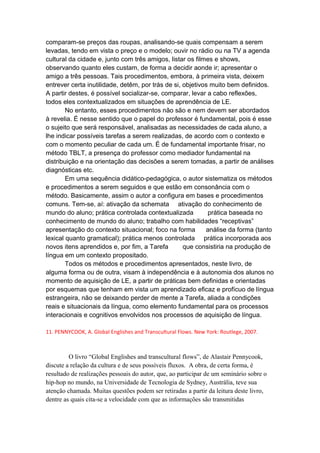 comparam-se preços das roupas, analisando-se quais compensam a serem
levadas, tendo em vista o preço e o modelo; ouvir no rádio ou na TV a agenda
cultural da cidade e, junto com três amigos, listar os filmes e shows,
observando quanto eles custam, de forma a decidir aonde ir; apresentar o
amigo a três pessoas. Tais procedimentos, embora, à primeira vista, deixem
entrever certa inutilidade, detêm, por trás de si, objetivos muito bem definidos.
A partir destes, é possível socializar-se, comparar, levar a cabo reflexões,
todos eles contextualizados em situações de aprendência de LE.
No entanto, esses procedimentos não são e nem devem ser abordados
à revelia. É nesse sentido que o papel do professor é fundamental, pois é esse
o sujeito que será responsável, analisadas as necessidades de cada aluno, a
lhe indicar possíveis tarefas a serem realizadas, de acordo com o contexto e
com o momento peculiar de cada um. É de fundamental importante frisar, no
método TBLT, a presença do professor como mediador fundamental na
distribuição e na orientação das decisões a serem tomadas, a partir de análises
diagnósticas etc.
Em uma sequência didático-pedagógica, o autor sistematiza os métodos
e procedimentos a serem seguidos e que estão em consonância com o
método. Basicamente, assim o autor a configura em bases e procedimentos
comuns. Tem-se, aí: ativação da schemata ativação do conhecimento de
mundo do aluno; prática controlada contextualizada prática baseada no
conhecimento de mundo do aluno; trabalho com habilidades “receptivas”
apresentação do contexto situacional; foco na forma análise da forma (tanto
lexical quanto gramatical); prática menos controlada prática incorporada aos
novos itens aprendidos e, por fim, a Tarefa que consistiria na produção de
língua em um contexto propositado.
Todos os métodos e procedimentos apresentados, neste livro, de
alguma forma ou de outra, visam à independência e à autonomia dos alunos no
momento de aquisição de LE, a partir de práticas bem definidas e orientadas
por esquemas que tenham em vista um aprendizado eficaz e profícuo de língua
estrangeira, não se deixando perder de mente a Tarefa, aliada a condições
reais e situacionais da língua, como elemento fundamental para os processos
interacionais e cognitivos envolvidos nos processos de aquisição de língua.
11. PENNYCOOK, A. Global Englishes and Transcultural Flows. New York: Routlege, 2007.
O livro “Global Englishes and transcultural flows”, de Alastair Pennycook,
discute a relação da cultura e de seus possíveis fluxos. A obra, de certa forma, é
resultado de realizações pessoais do autor, que, ao participar de um seminário sobre o
hip-hop no mundo, na Universidade de Tecnologia de Sydney, Austrália, teve sua
atenção chamada. Muitas questões podem ser retiradas a partir da leitura deste livro,
dentre as quais cita-se a velocidade com que as informações são transmitidas
 