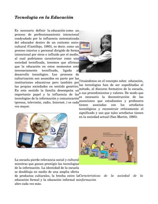 Tecnología en la Educación


Es   necesario   definir   la educación como   un 
proceso   de   perfeccionamiento   intencional 
coadyudado por la influencia sistematizada 
del   educador   dentro   de   un   contexto   socio­
cultural (Castillejo, 1985), es decir, como un 
proceso interior y personal dirigido de forma 
intencional por otros e influido por el medio, 
al   cual   podríamos   caracterizar   como   una 
sociedad   tecnificada,   tenemos   que   afirmar 
que   la   educación   en   estos   momentos   está 
necesariamente   tecnificada,   ligada   al 
desarrollo   tecnológico.   Los   procesos   de 
culturización son asumidos en parte por las                                    
instituciones   educativas   pero   también   por    Situándonos en el concepto sobre  educación, 
las   propias   sociedades   en   sentido   genérico.    tecnologías   han   de   ser   supeditadas   al 
                                                     las
En   este   sentido   la   familia   desempeña   un  método, al discurso formativo de la escuela, 
importante   papel   y   la   influencia   de   las  a sus procedimientos y valores. De modo que 
tecnologías de la información y comunicación    necesario   la   deconstrucción   de   las 
                                                     es
(prensa, televisión, radio, Internet..) es cada      asunciones   que   estudiantes   y   profesores 
vez mayor.                                           tienen   asociadas   con   los   artefactos 
                                                     tecnológicos   y   reconstruir   críticamente   el 
                                                     significado y uso que tales artefactos tienen 
                                                     en la sociedad actual (San Martín, 1995). 




                                             


La escuela pierde relevancia social y cultural 
mientras que ganan prestigio las tecnologías                                                      
de la información. La identidad de la escuela 
se desdibuja en medio de una amplia oferta 
                                                       Caracteristicas   de   la   sociedad   de   la  
de   productos   culturales,   la   brecha   entre   la 
educación formal y la educación informal se            información
abre cada vez más. 
 