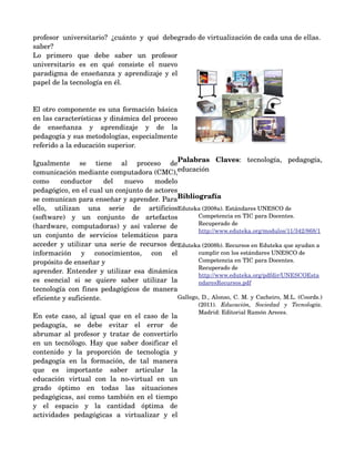 profesor   universitario?   ¿cuánto   y   qué   debe grado de virtualización de cada una de ellas.
saber? 
Lo   primero   que   debe   saber   un   profesor 
universitario   es   en   qué   consiste   el   nuevo 
paradigma de enseñanza y aprendizaje y el 
papel de la tecnología en él. 


El otro componente es una formación básica 
en las características y dinámica del proceso 
de   enseñanza   y   aprendizaje   y   de   la 
pedagogía y sus metodologías, especialmente 
                                                       
referido a la educación superior. 

                                                        Palabras   Claves:   tecnología,   pedagogía, 
Igualmente   se   tiene   al   proceso   de 
comunicación mediante computadora (CMC),                educación
como   conductor   del   nuevo   modelo 
pedagógico, en el cual un conjunto de actores 
se comunican para enseñar y aprender. Para              Bibliografía
ello,   utilizan   una   serie   de   artificios        Eduteka (2008a). Estándares UNESCO de 
(software)   y   un   conjunto   de   artefactos               Competencia en TIC para Docentes. 
                                                               Recuperado de 
(hardware,   computadoras)   y   así   valerse   de 
                                                               http://www.eduteka.org/modulos/11/342/868/1
un   conjunto   de   servicios   telemáticos   para 
acceder  y  utilizar una  serie de  recursos  de        Eduteka (2008b). Recursos en Eduteka que ayudan a 
información   y   conocimientos,   con   el                    cumplir con los estándares UNESCO de 
propósito de enseñar y                                         Competencia en TIC para Docentes. 
                                                               Recuperado de 
aprender. Entender y utilizar esa dinámica 
                                                               http://www.eduteka.org/pdfdir/UNESCOEsta
es   esencial   si   se   quiere   saber   utilizar   la       ndaresRecursos.pdf
tecnología con fines pedagógicos de manera 
eficiente y suficiente.                                 Gallego, D., Alonso, C. M. y Cacheiro, M.L. (Coords.) 
                                                              (2011).  Educación,   Sociedad   y   Tecnología. 
                                                              Madrid: Editorial Ramón Areces.
En este caso, al igual que en el caso de la 
pedagogía,   se   debe   evitar   el   error   de 
abrumar al profesor y tratar de convertirlo 
en un tecnólogo. Hay que saber dosificar el 
contenido   y   la   proporción   de   tecnología   y 
pedagogía   en   la   formación,   de   tal   manera 
que   es   importante   saber   articular   la 
educación   virtual   con   la   no­virtual   en   un 
grado   óptimo   en   todas   las   situaciones 
pedagógicas, así como también en el tiempo 
y   el   espacio   y   la   cantidad   óptima   de 
actividades   pedagógicas   a   virtualizar   y   el 
 