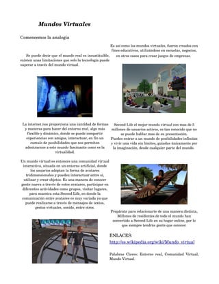 Mundos Virtuales

Comencemos la analogía
                                                        Es así como los mundos virtuales, fueron creados con 
                                                         fines educativos, utilizándose en escuelas, negocios, 
     Se puede decir que el mundo real es insustituible,     en otros casos para crear juegos de empresas. 
existen unas limitaciones que solo la tecnología puede 
superar a través del mundo virtual.




    
  La internet nos proporciona una cantidad de formas       Second Life el mejor mundo virtual con mas de 5 
     y maneras para hacer del entorno real, algo más     millones de usuarios activos, es tan conocido que no 
      flexible y dinámico, donde se puede compartir            se puede hablar mas de su presentación.
      experiencias con amigos, interactuar, en fin un    Puedes entrar a un mundo de posibilidades infinitas 
        cumulo de posibilidades que nos permiten         y vivir una vida sin límites, guiadas únicamente por 
     adentrarnos a este mundo fascinante como es la       la imaginación, desde cualquier parte del mundo. 
                       virtualidad.

Un mundo virtual es entonces una comunidad virtual 
 interactiva, situada en un entorno artificial, donde 
       los usuarios adoptan la forma de avatares 
   tridimensionales y pueden interactuar entre sí, 
  utilizar y crear objetos. Es una manera de conocer 
gente nueva a través de estos avatares, participar en 
 diferentes actividades como grupos, visitar lugares, 
      para muestra esta Second Life, en donde la 
 comunicación entre avatares es muy variada ya que 
   puede realizarse a través de mensajes de textos, 
          gestos virtuales, sonido, entre otros.
                                                         Prepárate para relacionarte de una manera distinta, 
                                                             Millones de residentes de todo el mundo han 
                                                          convertido a Second Life en su hogar online, por lo 
                                                               que siempre tendrás gente que conocer.

                                                         ENLACES:
                                                         http://es.wikipedia.org/wiki/Mundo_virtual

                                                         Palabras   Claves:   Entorno   real,   Comunidad   Virtual, 
                                                         Mundo Virtual. 
 