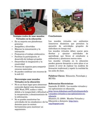 Ventajas reales de usar mundos          Conclusiones
       Virtuales en la educación
•    En su mayoría son plataformas          Los   mundos   virtuales   son   ambientes 
     gratuitas                              inmersivos   dinámicos   que   permiten   la 
•    Amigables y divertidos                 ejecución   de   actividades   grupales   de 
•    Mejoran la comunicación y la           individuos en tiempo real.
     interacción                            Los   mundos   virtuales   deben   usarse   para 
•    Promueven el trabajo colaborativo      diseñar   y   ejecutar   actividades   de 
•    Facilitan la participación, el         aprendizaje   que   lleven   al   estudiante   a 
     desarrollo de trabajos grupales        enfrentarse y plantearse nuevos retos 
•    Desarrollan la imaginación y la        Los   mundos   virtuales   en   la   educación 
     creatividad                            pueden generar decepción a corto plazo si se 
•    Proveen de espacios para compartir     comete   el   error   de   replicar   los   modelos   de 
     recursos materiales                    formación tradicional y repetir la realidad de 
•    Se pueden combinar con recursos de     las aulas de clase.
     la web 2.0
                                            Palabras Claves:  Educación, Tecnología y 
     Desventajas usar mundos                MUVEś 
     Virtuales en la educación
                                              Referencias Electrónicas
•    No es un buen lugar para almacenar 
     contenido digital como documentos  Izquierdo, E (2010).  Los mundos virtuales y 
     PDF, Word, PPT, audios o video,          sus aplicaciones en educación. 
     debido a la inseguridad y dificultad en  http://www.slideshare.net/EvelynIzquierdo/lo
     la recuperación y almacenamiento de  s­mundos­virtuales­y­sus­aplicaciones­en­
     la información.                          educacin 
•    No se pueden monitorear las              Altamiro, E. (2008).  Mundos Virtuales y 
     actividades de los estudiantes o de los  Educación a distancia. http://cerv­
     docentes pues no existen                 uag.blogspot.com/ 
     herramientas para mantener un 
     seguimiento.
 