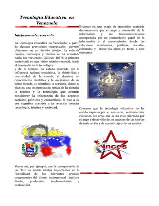 Tecnología Educativa  en  
           Venezuela
                                                         Estamos   en   una   etapa   de   transición   marcada 
                                                         decisivamente   por   el   auge   y   desarrollo   de   la 
Iniciamos este recorrido                                 informática   y   las   telecomunicaciones 
                                                         acompañada   por   un   contundente   papel   de   la 
                                                         información   y   el   conocimiento,   donde   las 
La   tecnología  educativa  en   Venezuela,   a  partir 
                                                         relaciones   económicas,   políticas,   sociales, 
de   algunas   precisiones   conceptuales     permite 
                                                         culturales   y     ducativas   giran   en   torno   a   este 
ubicarnos   en   un   ámbito   teórico.   La   relación 
                                                         escenario.
ciencia,   tecnología   y   técnica   se   ha   orientado 
hacia dos vertientes (Gallego, 1997): la primera, 
                                                                                      
sustentada en una visión técnico racional, donde 
el desarrollo de lo tecnológico
y   de   lo   técnico,   ha   estado   marcado   por   la 
influencia   racional­positivista,   la   objetividad   y 
neutralidad   de   la   ciencia,   el   dominio   del 
conocimiento   científico   y   la   aceptación   de   un 
único método, el científico; la segunda, donde se 
plantea una interpretación crítica de la ciencia, 
la   técnica   y   la   tecnología   que   permite 
considerar   la   inherencia   de   los   aspectos 
                                                                                                       
sociales, políticos y económicos, lo que a su 
vez   significa   atender   a   la   relación   ciencia, 
tecnología, técnica y sociedad.                         Creemos   que   la   tecnología   educativa   no   ha 
                                                          cedido   espacios,por   el   contrario,   sentimos   una 
                                                          evolución del área, que se ha visto marcada por 
                                                          el auge y desarrollo de los avances de las teorías 
                             
                                                          de instrucción y de aprendizaje y de los medios.




                                                    

                                                                                                          

Vemos así, por ejemplo, que la incorporación de 
las   TIC   ha   tenido   efectos   importantes   en   la 
                                                          
flexibilidad   de   los   diferentes   procesos 
componentes   del   diseño   instruccional   (análisis, 
diseño,   producción,   implementación   y 
evaluación).
 