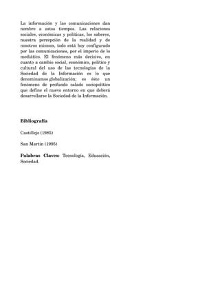 La   información   y   las   comunicaciones   dan 
nombre   a   estos   tiempos.   Las   relaciones 
sociales, económicas y políticas, los saberes, 
nuestra   percepción   de   la   realidad   y   de 
nosotros mismos, todo está hoy configurado 
por las comunicaciones, por el imperio de lo 
mediático.   El   fenómeno   más   decisivo,   en 
cuanto a cambio social, económico, político y 
cultural   del   uso   de   las   tecnologías   de   la 
Sociedad   de   la   Información   es   lo   que 
denominamos globalización;   es   éste   un 
fenómeno   de   profundo   calado   sociopolítico 
que define el nuevo entorno en que deberá 
desarrollarse la Sociedad de la Información.




Bibliografía

Castillejo (1985)

San Martin (1995)

Palabras   Claves:  Tecnología,   Educación, 
Sociedad.
 