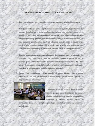PARADIGMAS EN CUANTO AL TEMA “EVALUACIÓN”




1. Los     estudiantes     no    aprenden porque son haraganes y la familia no apoya:


  Si bien es cierto que como seres humanos todos somos iguales, todos tenemos los
  mismos derechos, en el tema enseñanza aprendizaje esto cambia, ya que no es
  posible, es decir, sería una mentira decir o creer que en un salón de clases todos los
  alumnos perciben y aprenden a un mismo ritmo, y esto no se deriva de que unos son
  mas haraganes que otros, sino mas bien, este es un tema profundo en cuanto al tipo
  de desarrollo cognitivo, psicosocial, y motriz, todo lo antes mencionado que tuvo
  que haber sido cimentado y estimulado en los niños desde su concepción misma.


  Cuando un estudiante no aprende, el docente debe evaluar para averiguarlo. En
  principio,     hay     que    creer    que los estudiantes esperan la aprobación de su
  docente para sentirse reconocidos por ellos como buenos estudiantes.           Se debe
  elevar la percepción sobre el alumnado y no atribuir, automáticamente, los fracasos
  escolares a su haraganería sin haber indagado la causa.

2. Todos       los     estudiantes      deben aprender al mismo tiempo y con la misma
  explicación. El que no aprendió al mismo tiempo que los demás, ya no es
  responsabilidad del docente:




                                            Totalmente falso, no todos lo harán al mismo
                                            tiempo, porque todos aprendemos de manera
                                            distinta, todos tenemos aspectos cognoscitivos
                                            diferentes   y   existen   muchos   estilos   de
  aprendizaje como por ejemplo: aprendices sensoriales, intuitivos, visuales o
  verbales, etc.
 