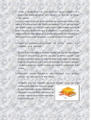 3. Aunque el docente prepare sus clases con esmero, algunos estudiantes van a
   requerir otras maneras de explicar, otros apoyos o un poco más            de   tiempo
   para aprender.
La forma y manera en que cada docente transmiten los conocimientos tiende a variar,
debido a las formas en que a ellos también les enseñaron, y es por ellos que aunque
cada docente prepare sus clases con mucho esfuerzo, cada estudiante proviene de
hogares diferentes, con diferentes tipos de estimulación, y motivación, y es así que
siempre existirá que algún alumno que no percibirá de la manera mas correcta o de la
manera que el docente quiera que aprenda, y se tendrá que dar un reforzamiento.


4. Atender esta diversidad es responsabilidad         del   docente    porque     es un
   profesional en la enseñanza:


   En vista de que cada cabeza es un mundo, sumado a ello que cada niño o alumno
   proviene de diferente hogar, por ende cada grupo de alumnos asignado a cada
   docente será siempre variado, con diferentes estilos de aprendizaje, con diferentes
   problemas psicomotrices, es decir dentro de esta palabra diversidad se encontrara
   con aspectos positivos y aspectos con áreas que mejorar en el aprendizaje de los
   alumnos.

5. Proporcionar     refuerzo   académico no   debe     considerarse   como    un trabajo
   adicional, sino como parte de la labor docente:


   Ser docente es un Don, y por ende cada docente por amor a lo que hace y pro
   profesionalismo debe estar consciente que por
   lo antes mencionado, es decir problemas en
   aprendizaje, el docente deberá reforzamiento en
   las áreas o aspectos que lo ameriten para logran
   el fin de la educación.
 