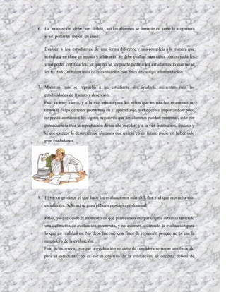 6. La evaluación debe ser difícil, así los alumnos se tomarán en serio la asignatura
   y se portarán mejor en clase:

   Evaluar a los estudiantes de una forma diferente y más compleja a la manera que
   se trabaja en clase es injusto y arbitrario. Se debe evaluar para saber cómo ayudarles
   y así poder certificarles; ya que no se les puede pedir a los estudiantes lo que no se
   les ha dado, ni hacer usos de la evaluación con fines de castigo o intimidación.


7. Mientras más se reprueba a un estudiante sin ayudarle aumentan más las
   posibilidades de fracaso y deserción:
   Esto es muy cierto, y a la vez injusto para los niños que en muchas ocasiones no
   tienen la culpa de tener problemas en el aprendizaje, y el docente importándole poco
   no presta atención a los signos negativos que los alumnos puedan presentar, esto por
   consecuencia trae la reprobación de un año escolar, y a la vez frustración, fracaso y
   lo que es peor la deserción de alumnos que quizás en un futuro pudieron haber sido
   gran ciudadanos.




8. El mejor profesor el que hace las evaluaciones más difíciles y el que reprueba más
   estudiantes. Sólo así se gana el buen prestigio profesional:

   Falso, ya que desde el momento en que planteamos ese paradigma estamos teniendo
   una definición de evaluación incorrecta, y no estamos utilizando la evaluación para
   lo que en realidad es. No debe hacerse con fines de represión porque no es esa la
   naturaleza de la evaluación.
   Esto es incorrecto, porque la evaluación no debe de considerarse como un obstáculo
   para el estudiante, no es ese el objetivo de la evaluación, el docente deberá de
 