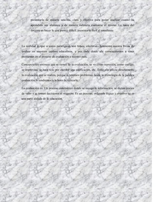 presentarla de manera sencilla, clara y objetiva para poder analizar cuanto ha
       aprendido sus alumnos y de manera indirecta evaluarse el mismo. La tarea del
       docente es hacer lo que parece difícil, presentarlo fácil al estudiante.




La realidad es que si estos paradigmas son falsos, afectaran claramente nuestra forma de
evaluar en nuestros centros educativos, y por ende desde ahí comenzaremos a tener
problemas en el proceso de evaluación e nuestro país.

Concepciones erróneas que se tienen de la evaluación, se ve como represión, como castigo,
se improvisa, se hace solo por escribir una calificación, etc. Todo ello afecta directamente
la evaluación que se realiza, porque si tenemos problemas desde la etimología de la palabra
evaluación lo tendremos a la hora de aplicarla.

La evaluación es: Un proceso sistemático donde se recoge la información, se dictan juicios
de valor y se toman decisiones al respecto. Es un proceso, ordenado lógico y objetivo no es
una parte aislada de la educación.
 