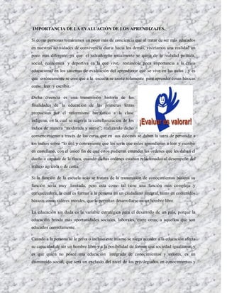 IMPORTANCIA DE LA EVALUACIÓN DE LOS APRENDIZAJES.

Si como personas tomáramos un poco más de conciencia que al tratar de ser más educados
en nuestras actividades de convivencia diaria hacia los demás, viviríamos una realidad un
poco mas diferente; ya que el salvadoreño usualmente se queja de la realidad política,
social, económica y deportiva en la que vive, restándole poca importancia a la crisis
educacional en los sistemas de evaluación del aprendizaje que se vive en las aulas ; y es
que erróneamente se cree que a la escuela se asiste solamente para aprender cosas básicas
como: leer y escribir.

Dicha creencia es una transmisión historia de las
finalidades de la educación de las primeras letras
propuestas por el reformismo borbónico a la clase
indígena, en la cual se sugería la castellanización de los
indios de manera “moderada y suave”; realizando dicho
convencimiento a través de los curas que en sus diócesis se daban la tarea de persuadir a
los indios sobre “lo útil y conveniente que les sería que estos aprendieran a leer y escribir
en castellano, con el único fin de que estos pudieran entender las ordenes que les daban el
dueño o capataz de la finca, cuando dichas ordenes estaban relacionadas al desempeño del
trabajo agrícola o de corta.

Si la función de la escuela solo se tratara de la transmisión de conocimientos básicos su
función sería muy limitada, pero esta como tal tiene una función más compleja y
enriquecedora, la cual es formar a la persona en un ciudadano integral, tanto en contenidos
básicos como valores morales, que le permitan desarrollarse en un hombre libre.

La educación sin duda es la variable estratégica para el desarrollo de un país, porque la
educación brinda más oportunidades sociales, laborales, entre otras; a aquellos que son
educados correctamente.

Cuando a la persona se le priva o incluso este mismo se niega acceder a la educación afecta
su capacidad de ser un hombre libre y a la posibilidad de formar una sociedad igualitaria; y
es que quién no posee una educación integrada de conocimientos y valores, es un
disminuido social, que será un excluido del nivel de los privilegiados en conocimientos y
 